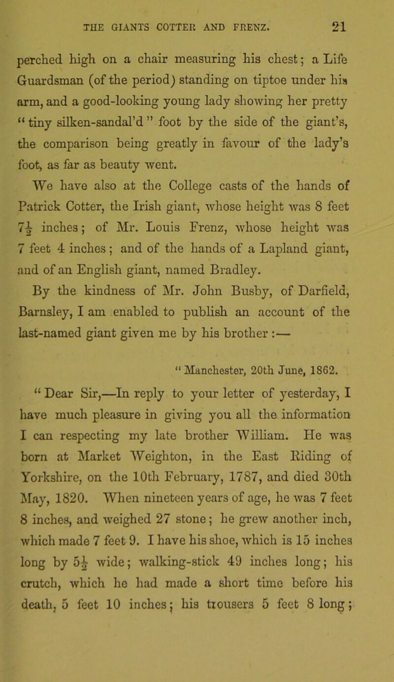 perched high on a chair measuring his chest; a Life Guardsman (of the period) standing on tiptoe under his arm, and a good-looking young lady showing her pretty “ tiny silken-sandal’d ” foot by the side of the giant’s, the comparison being greatly in favour of the lady’s foot, as far as beauty went. We have also at the College casts of the hands of Patrick Cotter, the Irish giant, whose height was 8 feet 7If inches; of Mr. Louis Frenz, whose height was 7 feet 4 inches; and of the hands of a Lapland giant, and of an English giant, named Bradley. By the kindness of Mr. John Busby, of Darfield, Barnsley, I am enabled to publish an account of the last-named giant given me by his brother :— “ Manchester, 20th June, 1862. “ Dear Sir,—In reply to your letter of yesterday, I have much pleasure in giving you all the information I can respecting my late brother William. He was born at Market Weighton, in the East Biding of Yorkshire, on the 10th February, 1787, and died 30th May, 1820. When nineteen years of age, he was 7 feet 8 inches, and weighed 27 stone; he grew another inch, which made 7 feet 9. I have his shoe, which is 15 inches long by 5}; wide; walking-stick 49 inches long; his crutch, which he had made a short time before his death, 5 feet 10 inches; his trousers 5 feet 8 long;