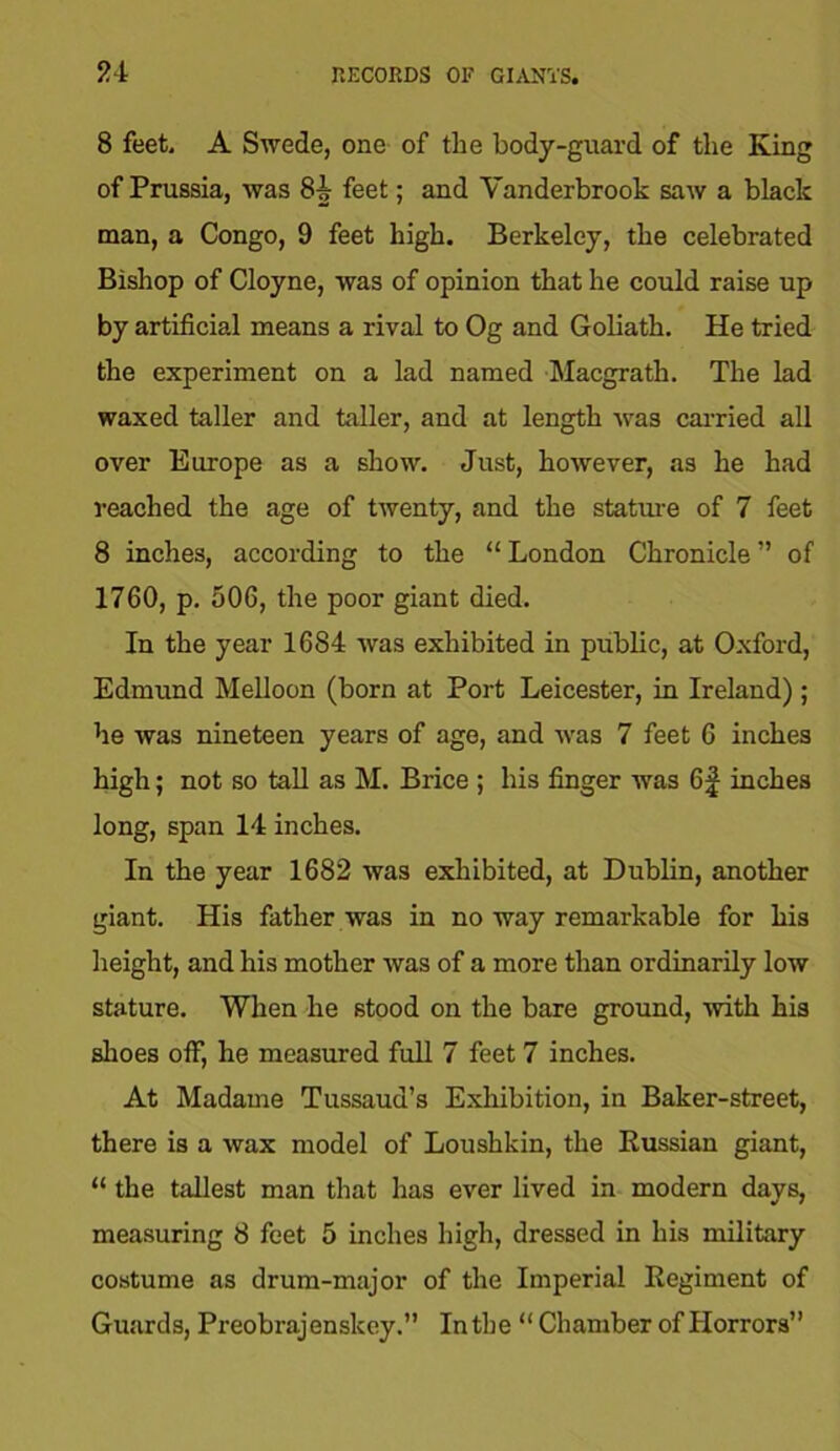 8 feet, A Swede, one of the body-guard of the King of Prussia, was 8i feet; and Vanderbrook saw a black man, a Congo, 9 feet high. Berkeley, the celebrated Bishop of Cloyne, was of opinion that he could raise up by artificial means a rival to Og and Goliath. He tried the experiment on a lad named Macgrath. The lad waxed taller and taller, and at length was carried all over Europe as a show. Just, however, as he had reached the age of twenty, and the stature of 7 feet 8 inches, according to the “ London Chronicle ” of 1760, p. 506, the poor giant died. In the year 1684 was exhibited in public, at Oxford, Edmund Melloon (born at Port Leicester, in Ireland); he was nineteen years of age, and was 7 feet 6 inches high; not so tall as M. Brice ; his finger was 6f inches long, span 14 inches. In the year 1682 was exhibited, at Dublin, another giant. His father was in no way remarkable for his height, and his mother was of a more than ordinarily low stature. When he stood on the bare ground, with his shoes off, he measured full 7 feet 7 inches. At Madame Tussaud’s Exhibition, in Baker-street, there is a wax model of Loushkin, the Russian giant, “ the tallest man that has ever lived in modern days, measuring 8 feet 5 inches high, dressed in his military costume as drum-major of the Imperial Regiment of Guards, Preobrajenskey.” In the “ Chamber of Horrors”