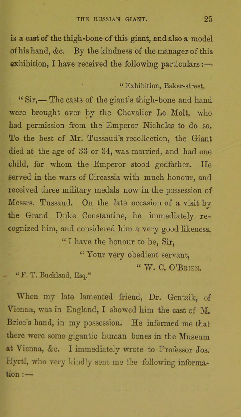 is a cast of the thigh-bone of this giant, and also a model of his hand, &c. By the kindness of the manager of this exhibition, I have received the following particulars:— “ Exhibition, Baker-street. “ Sir,— The casts of the giant’s thigh-bone and hand were brought over by the Chevalier Le Molt, who had permission from the Emperor Nicholas to do so. To the best of Mr. Tussaud’s recollection, the Giant died at the age of 33 or 34, was married, and had one child, for whom the Emperor stood godfather. He served in the wars of Circassia with much honour, and received three military medals now in the possession of Messrs. Tussaud. On the late occasion of a visit bv the Grand Duke Constantine, he immediately re- cognized him, and considered him a very good likeness. “ I have the honour to be, Sir, “ Your very obedient servant, “ W. C. O’Brien. - “F. T. Buckland, Esq.” When my late lamented friend, Dr. Gentzik, of Vienna, was in England, I showed him the cast of M. Brice’s hand, in my possession. He informed me that there were some gigantic human bones in the Museum at Vienna, &c. I immediately wrote to Professor Jos. Hyrtl, who very kindly sent me the following informa- tion :—