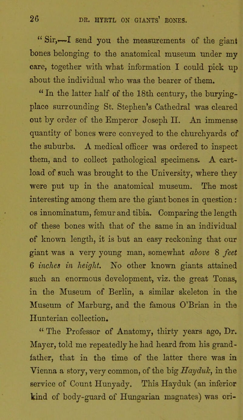 2G DR. HYRTL ON GIANTS’ BONES. “ Sir,—-I send you the measurements of the giant bones belonging to the anatomical museum under my care, together with what information I could pick up about the individual who was the bearer of them. “ In the latter half of the 18th century, the burying- place surrounding St. Stephen’s Cathedral was cleared out by order of the Emperor Joseph II. An immense quantity of bones were conveyed to the churchyards of the suburbs. A medical officer was ordered to inspect them, and to collect pathological specimens. A cart- load of such was brought to the University, where they were put up in the anatomical museum. The most interesting among them are the giant bones in question: os innominatum, femur and tibia. Comparing the length of these bones with that of the same in an individual of known length, it is but an easy reckoning that our giant was a very young man, somewhat above 8 feet 6 inches in height. No other known giants attained such an enormous development, viz. the great Tonas, in the Museum of Berlin, a similar skeleton in the Museum of Marburg, and the famous O’Brian in the Hunterian collection. “ The Professor of Anatomy, thirty years ago, Dr. Mayer, told me repeatedly he had heard from his grand- father, that in the time of the latter there was in Vienna a story, very common, of the big HayduJc, in the service of Count Ilunyady. This Hayduk (an inferior kind of body-guard of Hungarian magnates) was ori-