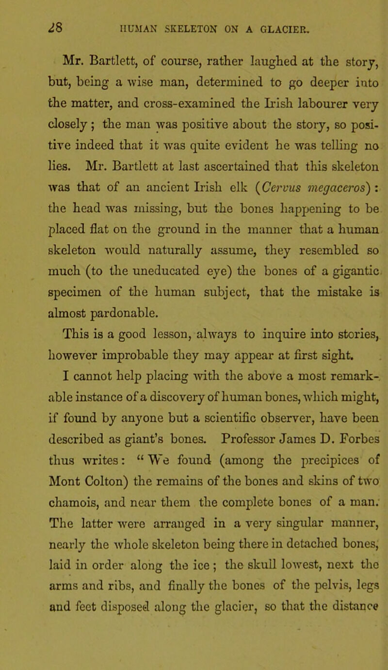 Mr. Bartlett, of course, rather laughed at the story, but, being a wise man, determined to go deeper into the matter, and cross-examined the Irish labourer very closely; the man was positive about the story, so posi- tive indeed that it was quite evident he was telling no lies. Mr. Bartlett at last ascertained that this skeleton was that of an ancient Irish elk (Cervus megaceros) : the head was missing, but the bones happening to be placed flat on the ground in the manner that a human skeleton would naturally assume, they resembled so much (to the uneducated eye) the bones of a gigantic specimen of the human subject, that the mistake is almost pardonable. This is a good lesson, always to inquire into stories, however improbable they may appear at first sight. I cannot help placing with the above a most remark- able instance of a discovery of human bones, which might, if found by anyone but a scientific observer, have been described as giant’s bones. Professor James D. Forbes thus writes: “We found (among the precipices of Mont Colton) the remains of the bones and skins of two chamois, and near them the complete bones of a man. The latter were arranged in a very singular manner, nearly the whole skeleton being there in detached bones, laid in order along the ice ; the skull lowest, next the arms and ribs, and finally the bones of the pelvis, legs and feet disposed along the glacier, so that the distance