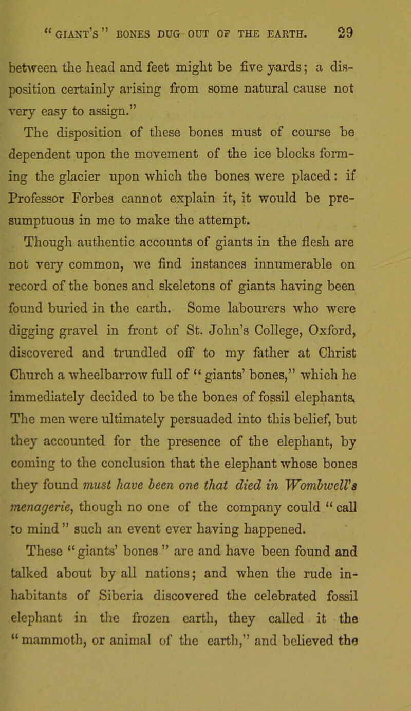 between the head and feet might be five yards; a dis- position certainly arising from some natural cause not very easy to assign.” The disposition of these bones must of course be dependent upon the movement of the ice blocks form- ing the glacier upon which the bones were placed : if Professor Forbes cannot explain it, it would be pre- sumptuous in me to make the attempt. Though authentic accounts of giants in the flesh are not very common, we find instances innumerable on record of the bones and skeletons of giants having been found buried in the earth. Some labourers who were digging gravel in front of St. John’s College, Oxford, discovered and trundled off to my father at Christ Church a wheelbarrow full of “ giants’ bones,” which he immediately decided to be the bones of fossil elephants. The men were ultimately persuaded into this belief, but they accounted for the presence of the elephant, by coming to the conclusion that the elephant whose bones they found must have been one that died in Wombwell's menagerie, though no one of the company could “ call to mind ” such an event ever having happened. These “ giants’ bones ” are and have been found and talked about by all nations; and when the rude in- habitants of Siberia discovered the celebrated fossil elephant in the frozen earth, they called it the “ mammoth, or animal of the earth,” and believed the