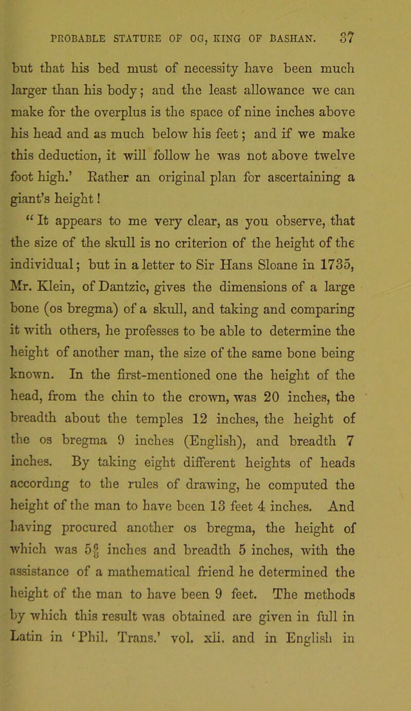 PROBABLE STATURE OP OG, KING OP BASHAN. 3? but that his bed must of necessity have been much larger than his body; and the least allowance we can make for the overplus is the space of nine inches above his head and as much below his feet; and if we make this deduction, it will follow he was not above twelve foot high.’ Rather an original plan for ascertaining a giant’s height! “ It appears to me very clear, as you observe, that the size of the skull is no criterion of the height of the individual; but in a letter to Sir Hans Sloane in 1735, Mr. Klein, of Dantzic, gives the dimensions of a large bone (os bregma) of a skull, and taking and comparing it with others, he professes to be able to determine the height of another man, the size of the same bone being known. In the first-mentioned one the height of the head, from the chin to the crown, was 20 inches, the breadth about the temples 12 inches, the height of the os bregma 9 inches (English), and breadth 7 inches. By taking eight different heights of heads according to the rules of drawing, he computed the height of the man to have been 13 feet 4 inches. And having procured another os bregma, the height of which was 5§ inches and breadth 5 inches, with the assistance of a mathematical friend he determined the height of the man to have been 9 feet. The methods by which this result was obtained are given in full in