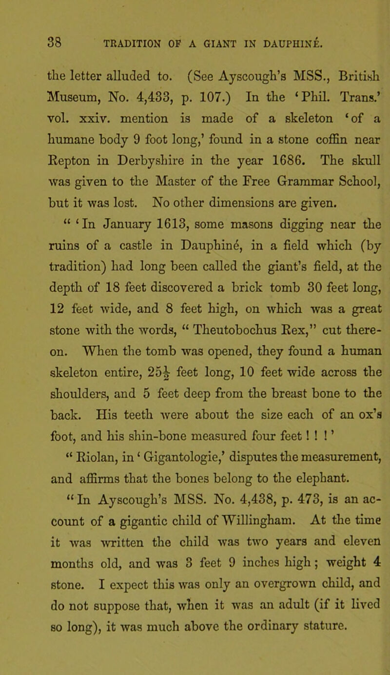 the letter alluded to. (See Ayscough’s MSS., British Museum, No. 4,433, p. 107.) In the ‘Phil. Trans.’ vol. xxiv. mention is made of a skeleton ‘ of a humane body 9 foot long,’ foimd in a stone coffin near Repton in Derbyshire in the year 1686. The skull was given to the Master of the Free Grammar School, but it was lost. No other dimensions are given. “ ‘In January 1613, some masons digging near the ruins of a castle in Dauphine, in a field which (by tradition) had long been called the giant’s field, at the depth of 18 feet discovered a brick tomb 30 feet long, 12 feet wide, and 8 feet high, on which was a great stone with the words, “ Theutobochus Rex,” cut there- on. When the tomb was opened, they found a human skeleton entire, 2ob feet long, 10 feet wide across the shoulders, and 5 feet deep from the breast bone to the back. His teeth were about the size each of an ox’s foot, and his shin-bone measured four feet! ! ! ’ “ Riolan, in ‘ Gigantologie,’ disputes the measurement, and affirms that the bones belong to the elephant. “In Ayscough’s MSS. No. 4,438, p. 473, is an ac- count of a gigantic child of Willingham. At the time it was written the child was two years and eleven months old, and was 3 feet 9 inches high; weight 4 stone. I expect this was only an overgrown child, and do not suppose that, when it was an adult (if it lived so long), it was much above the ordinary stature.