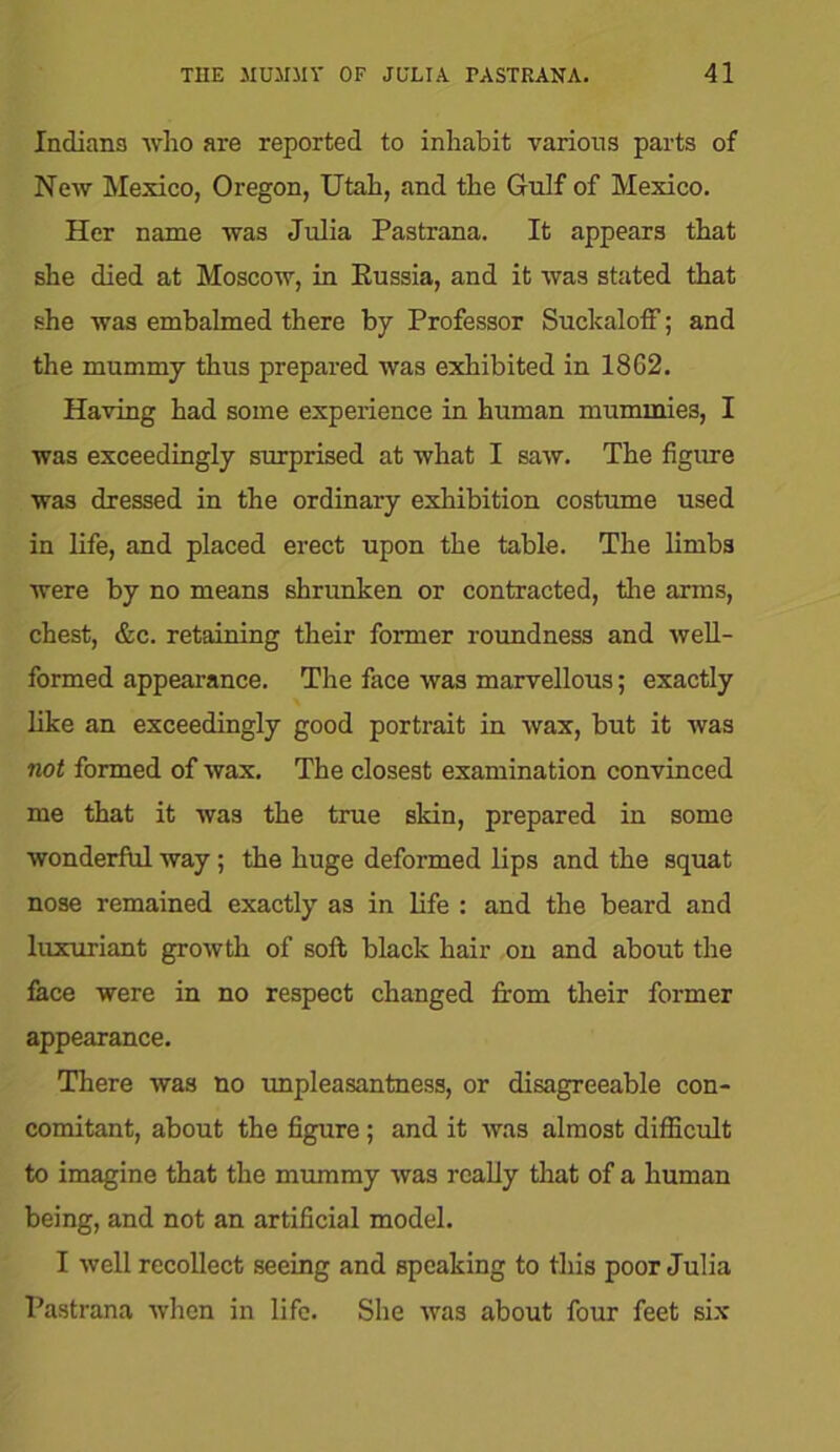 Indiana who are reported to inhabit various parts of New Mexico, Oregon, Utah, and the Gulf of Mexico. Her name was Julia Pastrana. It appears that she died at Moscow, in Eussia, and it was stated that she was embalmed there by Professor Suckaloff; and the mummy thus prepared was exhibited in 1862. Having had some experience in human mummies, I was exceedingly surprised at what I saw. The figure was dressed in the ordinary exhibition costume used in life, and placed erect upon the table. The limbs were by no means shrunken or contracted, the arms, chest, &c. retaining their former roundness and well- formed appearance. The face was marvellous; exactly like an exceedingly good portrait in wax, but it was not formed of wax. The closest examination convinced me that it was the true skin, prepared in some wonderful way ; the huge deformed lips and the squat nose remained exactly as in life : and the beard and luxuriant growth of soft black hair on and about the face were in no respect changed from their former appearance. There was no unpleasantness, or disagreeable con- comitant, about the figure; and it was almost difficult to imagine that the mummy was really that of a human being, and not an artificial model. I well recollect seeing and speaking to this poor Julia Pastrana when in life. She was about four feet six
