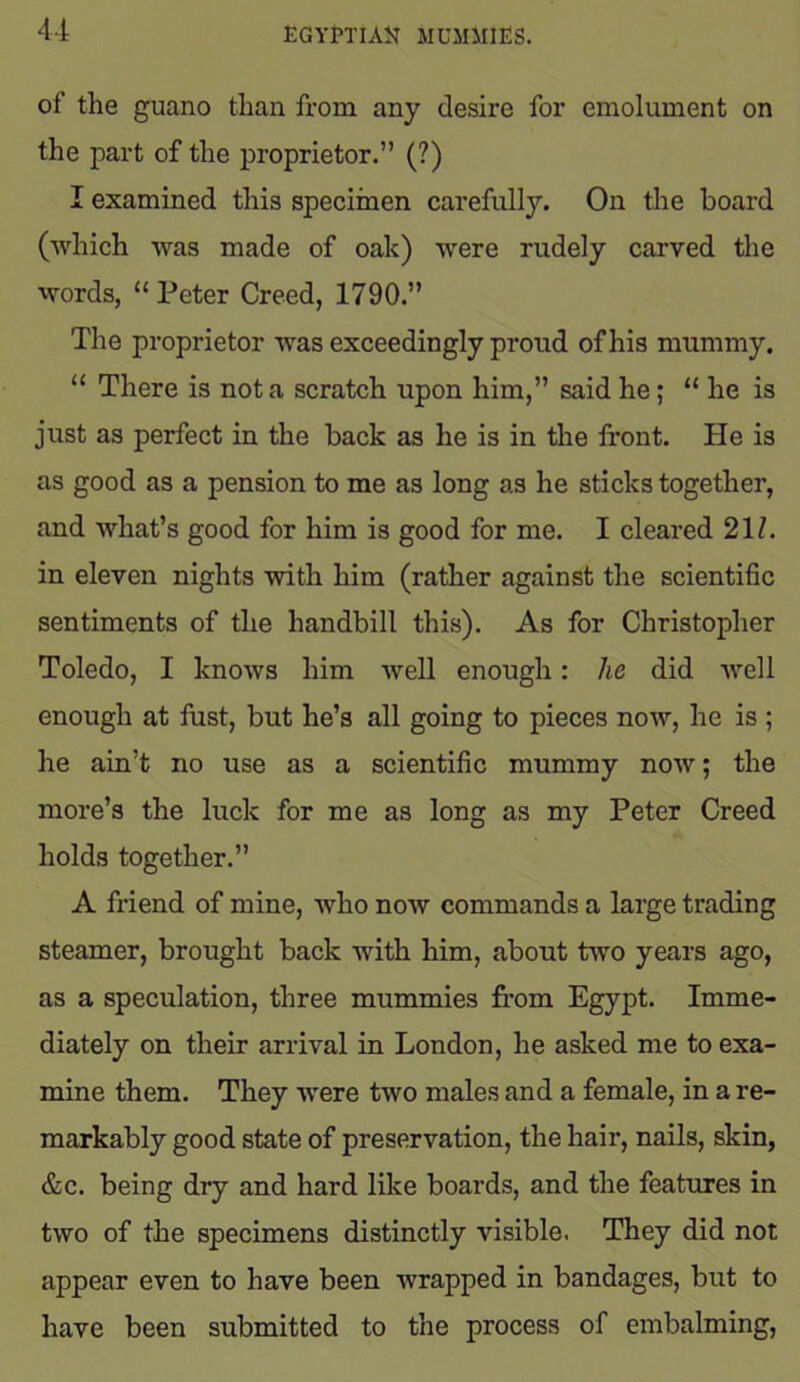 of the guano than from any desire for emolument on the part of the proprietor.” (?) I examined this specimen carefully. On the board (which was made of oak) were rudely carved the words, “Peter Creed, 1790.” The proprietor was exceedingly proud of his mummy. “ There is not a scratch upon him,” said he; “ he is just as perfect in the back as he is in the front. He is as good as a pension to me as long as he sticks together, and what’s good for him is good for me. I cleared 21/. in eleven nights with him (rather against the scientific sentiments of the handbill this). As for Christopher Toledo, I knows him well enough: lie did well enough at fust, but he’s all going to pieces now, he is ; he ain’t no use as a scientific mummy now; the more’s the luck for me as long as my Peter Creed holds together.” A friend of mine, who now commands a large trading steamer, brought back with him, about two years ago, as a speculation, three mummies from Egypt. Imme- diately on their arrival in London, he asked me to exa- mine them. They wrere two males and a female, in a re- markably good state of preservation, the hair, nails, skin, &c. being dry and hard like boards, and the features in two of the specimens distinctly visible. They did not appear even to have been wrapped in bandages, but to have been submitted to the process of embalming,