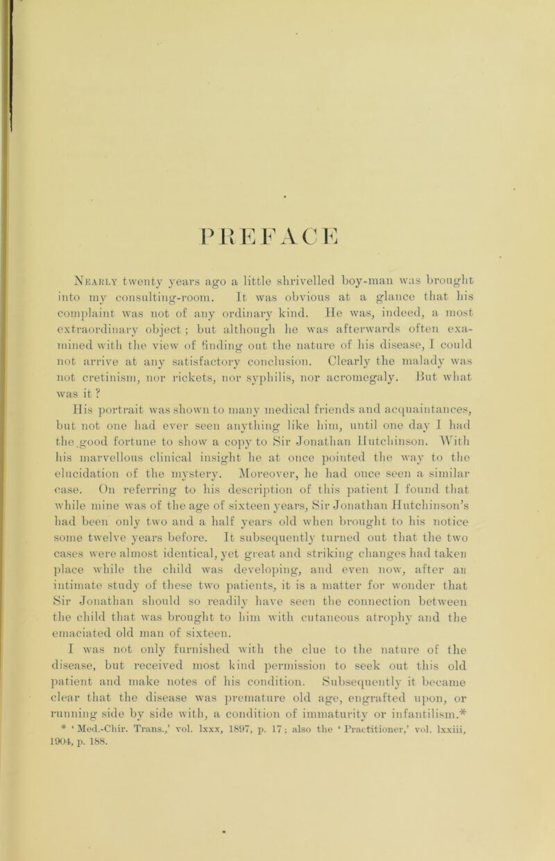 P Pi E F A C E Nearly twenty years ago a little shrivelled boy-man was brought into my consulting-room. It was obvious at a glance that his complaint was not of any ordinary kind. He was, indeed, a most extraordinary object ; but although he was afterwards often exa- mined with the view of finding out the nature of his disease, I could not arrive at any satisfactory conclusion. Clearly the malady was not cretinism, nor rickets, nor syphilis, nor acromegaly. But what was it ? His portrait was shown to many medical friends and acquaintances, but not one had ever seen anything like him, until one day I had the.good fortune to show a copy to Sir Jonathan Hutchinson. With his marvellous clinical insight he at once pointed the way to the elucidation of the mystery. Moreover, he had once seen a similar case. On referring to his description of this patient I found that while mine was of the age of sixteen years, Sir Jonathan Hutchinson’s had been only two and a half years old when brought to his notice some twelve years before. It subsequently turned out that the two cases were almost identical, yet great and striking changes had taken place while the child was developing, and even now, after an intimate study of these two patients, it is a matter for wonder that Sir Jonathan should so readily have seen the connection between the child that was brought to him with cutaneous atrophy and the emaciated old man of sixteen. I was not only furnished with the clue to the nature of the disease, but received most kind permission to seek out this old patient and make notes of his condition. Subsequently it became clear that the disease was premature old age, engrafted upon, or running side by side with, a condition of immaturity or infantilism.* * ‘ Med.-Chir. Trans./ vol. lxxx, 1897, p. 17; also the * Practitioner/ vol. lxxiii, 1904, p. 188.