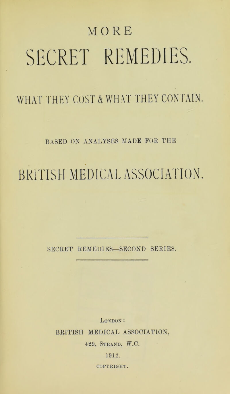 SECRET REMEDIES. WHAT I'HEY COST & WHAT THEY CON i'AIN B.^SED ON analyses MADE FOR THE BRITISH MEDICAL ASSOCIATION SECRET REMEDIES—SECOND SERIES. liOVDON : BRITISH MEDICAL ASSOCIATION, 429, Strand, W.C. 1912. COPYRIGHT.