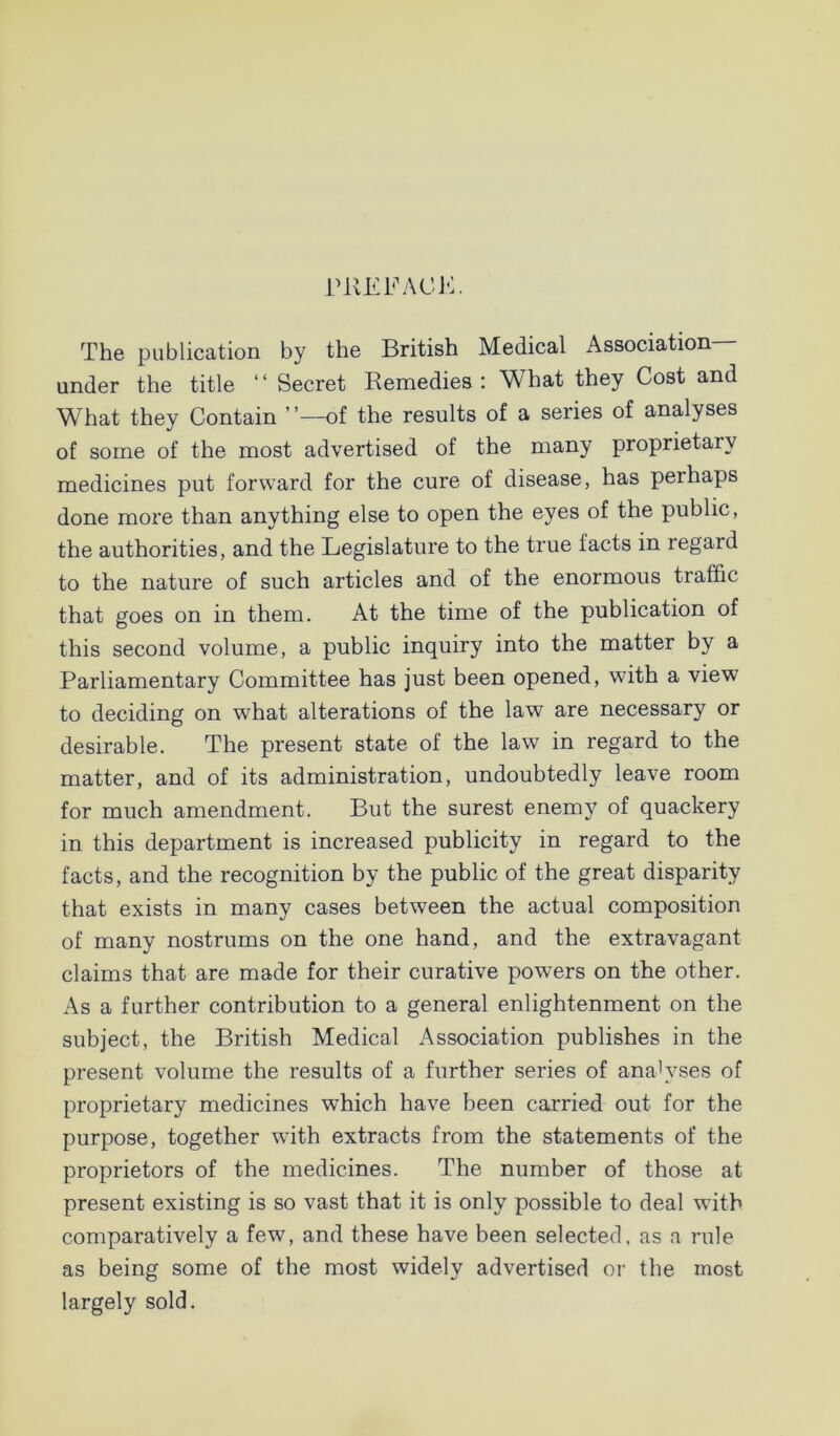 rUEFACE. The publication by the British Medical Association- under the title “ Secret Remedies ; What they Cost and What they Contain ’ ’—of the results of a series of analyses of some of the most advertised of the many proprietary medicines put forward for the cure of disease, has perhaps done more than anything else to open the eyes of the public, the authorities, and the Legislature to the true facts in regard to the nature of such articles and of the enormous traffic that goes on in them. At the time of the publication of this second volume, a public inquiry into the matter by a Parliamentary Committee has just been opened, with a view to deciding on what alterations of the law are necessary or desirable. The present state of the law in regard to the matter, and of its administration, undoubtedly leave room for much amendment. But the surest enemy of quackery in this department is increased publicity in regard to the facts, and the recognition by the public of the great disparity that exists in many cases between the actual composition of many nostrums on the one hand, and the extravagant claims that are made for their curative powers on the other. As a further contribution to a general enlightenment on the subject, the British Medical Association publishes in the present volume the results of a further series of analyses of proprietary medicines which have been carried out for the purpose, together wdth extracts from the statements of the proprietors of the medicines. The number of those at present existing is so vast that it is only possible to deal with comparatively a few, and these have been selected, as a rule as being some of the most widely advertised or the most largely sold.