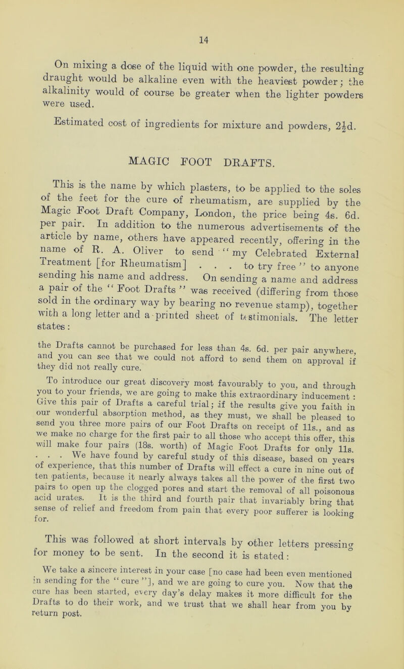 On mixing a doee of the liquid with one powder, the resulting draught would be alkaline even with the heaviest powder ’ the alkalinity would of course be greater when the lighter powders were used. Estimated cost of ingredients for mixture and powders, 2^d. MAGIC FOOT DRAFTS. This is the name by which plasters, to be applied to the soles of the feet for the cure of rheumatism, are supplied by the Magic Foot Draft Company, London, the price being 4s. 6d. per pair. In addition to the numerous advertisements of the article by name, others have appeared recently, offering in the name of R. A. Oliver to send “ my Celebrated External Treatment [for Rheumatism] . . . to try free ” to anyone sending his name and address. On sending a name and address a pair of the “Foot Drafts ” was received (differing from those sold in the ordinary way by bearing no revenue stamp), together with a long letter and a printed sheet of bstimonials. The letter states: the Drafts cannot be purchased for less than 4s. 6d. per pair anywhere and you can see that we could not afford to send them on approval if they did not really cure. To introduce our great discovery most favourably to you, and throu^^h you to your friends, we are going to make this extraordinary inducement • Give this pair of Drafts a careful trial; if the results give you faith in our wonderful absorption method, as they must, we shall be pleased to send you three more pairs of our Foot Drafts on receipt of 11s., and as we make no charge for the first pair to all those who accept this offer this wall make four pairs (18s. worth) of Magic Foot Drafts for only’ 11s . . . We have found by careful study of this disease, based on years of experience, that this number of Drafts will effect a cure in nine out of ten patients, because it nearly always takes all the power of the first two pairs to open up the clogged pores and start the removal of all poisonous acid urates. It is tlie third and fourth pair that invariably bring that sense of relief and freedom from pain that every poor sufferer is looking This was followed at short intervals by other letters pressing for money to be sent. In the second it is stated; We take a sincere interest in your case [no case had been even mentioned in sending for the “ cure ”], and we are going to cure you. Now that the cure has been started, e’very day’s delay makes it more difficult for the Drafts to do their work, and we trust that we shall hear from you by return post.