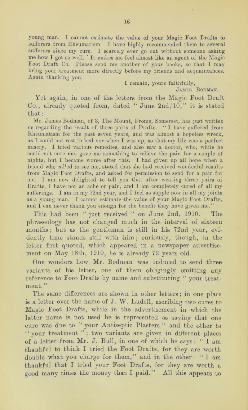 young man. I cannot estimate the value of your Magic Foot Drafts to sufferers from Rheumatism. I have highly recommended them to several sufferers since my cure. 1 scarcely ever go out without someone asking me how I got so well. ' It makes me feel almost like an agent of the Magic Foot Draft Co. Please send me another of your books, so that I may bring your treatment more directly before my friends and acquaintances. Again thanking you, I remain, yours faithfully, James Bodman. Yet again, in one of the letters from the Magic Foot Draft Co., already quoted from, dated “June 2nd/10,” it is stated that: Mr. James Bodman, of 8, The Mount, Frome, Somerset, has just written us regarding the result of three pairs of Drafts. “ I have suffered from Rheumatism for the past seven years, and was almost a hopeless wreck, as I could not rest in bed nor when I was up, so that my life was a perfect misery. I tried various remedies, and also saw a doctor, who, while he could not cure me, gave me something to relieve the pain for a couple of nights, but I became worse after this. I had given up all hope when a friend who caked to see me, stated that she had received wonderful results from Magic Foot Drafts, and asked for permission to send for a pair for me. I am now delighted to tell you that after wearing three pairs of Drafts, I have not an ache or pain, and I am completely cured of all my sufferings. I am in my 72nd year, and I feel as supple now in all my joints as a young man. I cannot estimate the value of your Magic Foot Drafts, and I can never thank you enough for the benefit they have given me.” This had been “ just received ” on June 2nd, 1910. The phraseology has not changed much in the interval of sixteen months; but as the gentleman is still in his 72nd year, evi- dently time stands still with him; curiously, though, in the letter first quoted, which appeared in a newspaper advertise- ment on May 18th, 1910, he is already 72 years old. One wonders how Mr. Bodman was induced to send three variants of his letter, one of them obligingly omitting any reference to Foot Drafts by name and substituting “ your treat- ment.” The same differences are shown in other letters; in one place is a letter over the name of J. W. Ludell, ascribing two cures to Magic Foot Drafts, while in the advertisement in which the latter name is not used he is represented as saying that one cure was due to “your Antiseptic Plasters ” and the other to “your treatment”; two variants are given in different places of a letter from Mr. J. Bull, in one of which he says: “ I am thankful to think I tried the Foot Drafts, for they are worth double what you charge for them,” and in the other: “ I am thankful that I tried your Foot Drafts, for they are worth a good many times the money that I paid.” All this appears bo