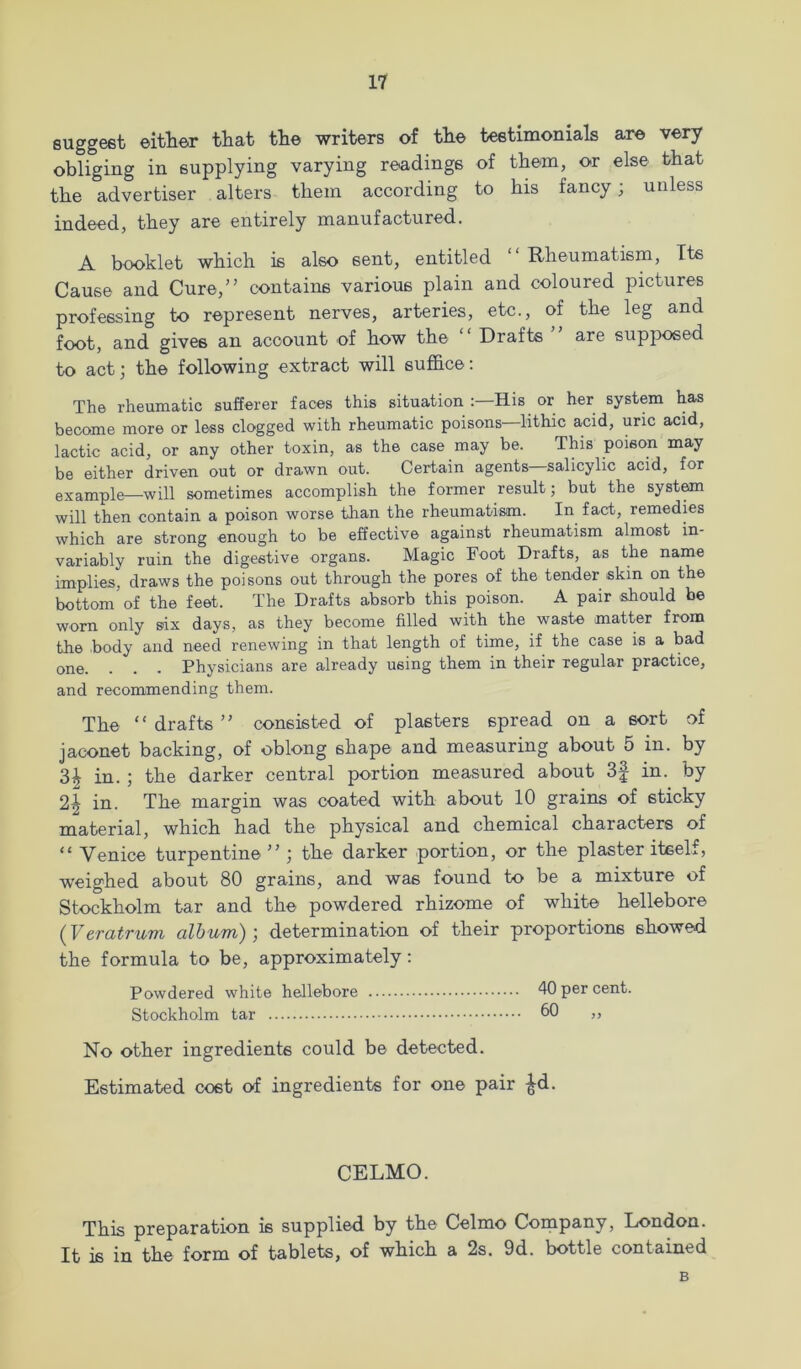 suggest either that the writers of the testimonials are very obliging in supplying varying readings of them, or else that the advertiser alters them according to his fancy; unless indeed, they are entirely manufactured. A booklet which is also sent, entitled Rheumatism, Its Cause and Cure,” contains various plain and coloured pictures professing to represent nerves, arteries, etc., of the leg and foot, and gives an account of how the Drafts are supposed to act; the following extract will suffice; The rheumatic sufferer faces this situation His or her system has become more or less clogged with rheumatic poisons—^lithic acid, uric acid, lactic acid, or any other toxin, as the case may be. This poison may be either driven out or drawn out. Certain agents—salicylic acid, for example—will sometimes accomplish the former result; but the system will then contain a poison worse than the rheumatism. In fact, remedies which are strong enough to be effective against rheumatism almost in- variably ruin the digestive organs. Magic Foot Drafts, as the name implies, draws the poisons out through the pores of the tender skin on the bottom of the feet. The Drafts absorb this poison. A pair .should be worn only six days, as they become filled with the waste matter from the body and need renewing in that length of time, if the case is a bad one. . . . Physicians are already using them in their regular practice, and recommending them. The “drafts” consisted of plasters spread on a sort of jaconet backing, of oblong shape and measuring about 5 in. by 3^ in. ; the darker central portion measured about 3f in. by 2^ in. The margin was coated with about 10 grains of sticky material, which had the physical and chemical characters of “ Venice turpentine ” ; the darker portion, or the plaster iteelf, weighed about 80 grains, and was found to be a mixture of Stockholm tar and the powdered rhizome of white hellebore {Veratrum album)] determination of their proportions showed the formula to be, approximately; Powdered white hellebore 40 per cent. Stockholm tar bO ,, No other ingredients could be detected. Estimated cost erf ingredients for one pair ^d. CELMO. This preparation is supplied by the Celmo Company, London. It is in the form of tablets, of which a 2s. 9d. bottle contained B