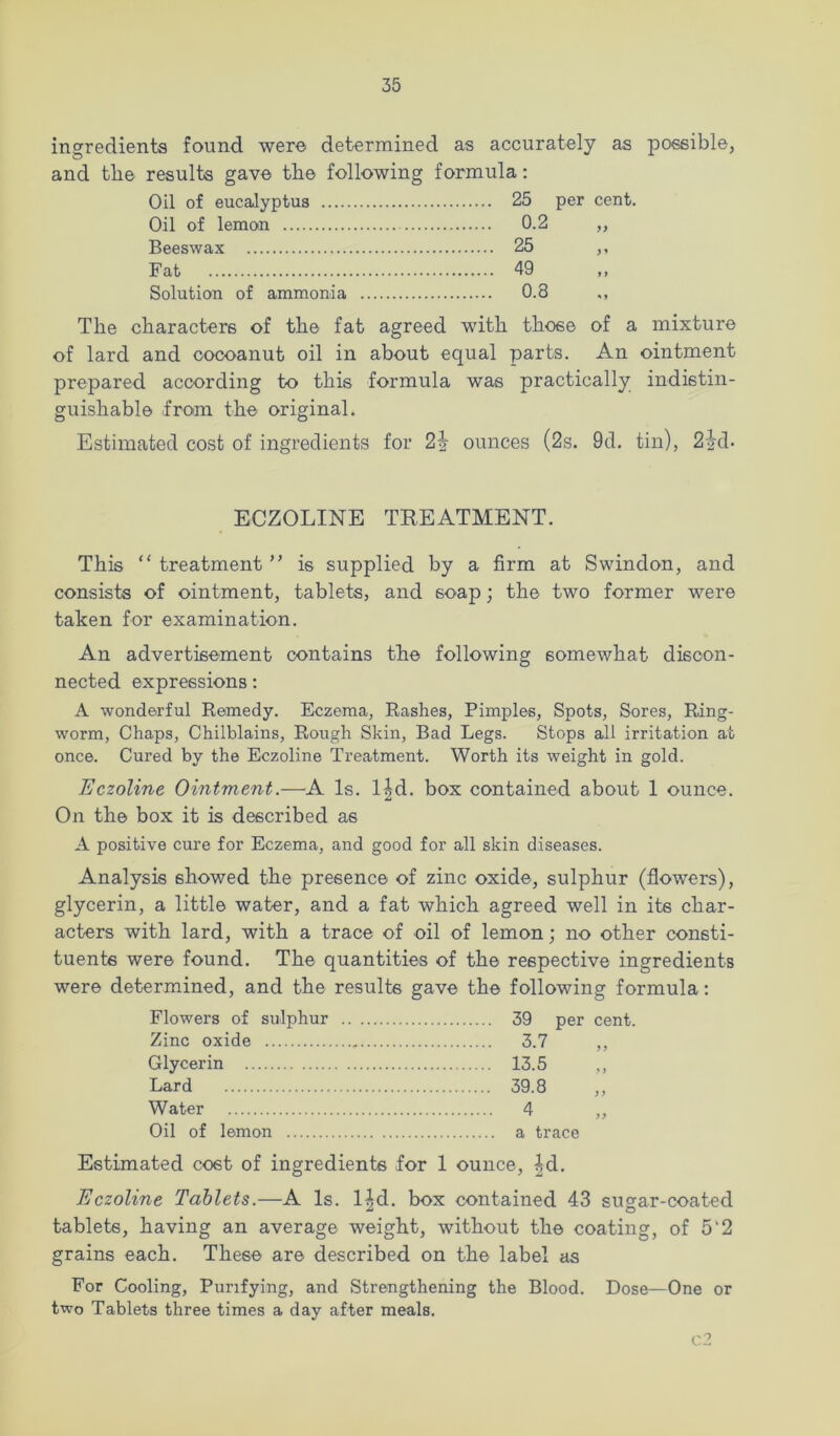 ingredients found were determined as accurately as possible, and tbe results gave the following formula: Oil of eucalyptus Oil of lemon Beeswax Fat Solution of ammonia 25 0.2 25 49 0.8 per cent. 9> > ' The characters of the fat agreed with those of a mixture of lard and oocoanut oil in about equal parts. An ointment prepared according to this formula was practically indistin- guishable from the original. Estimated cost of ingredients for ounces (2s. 9d. tin), 22d- ECZOLINE TEEATMENT. This “ treatment ” is supplied by a firm at Swindon, and consists of ointment, tablets, and soap; the two former were taken for examination. An advertisement contains the following somewhat discon- nected expressions: A wonderful Remedy. Eczema, Rashes, Pimples, Spots, Sores, Ring- worm, Chaps, Chilblains, Rough Skin, Bad Legs. Stops all irritation at once. Cured by the Eczoline Treatment. Worth its weight in gold. EczoUne Ointment.—A Is. l|d. box contained about 1 ounce. On the box it is described as A positive cure for Eczema, and good for all skin diseases. Analysis showed the presence of zinc oxide, sulphur (flowers), glycerin, a little water, and a fat which agreed well in its char- acters with lard, with a trace of oil of lemon; no other consti- tuents were found. The quantities of the respective ingredients were determined, and the results gave the following formula; Flowers of sulphur 39 per cent. Zinc oxide 3.7 ,, Glycerin 13.5 ,, Lard 39.8 ,, Water 4 ,, Oil of lemon a trace Estimated cost of ingredients for 1 ounce, |d. Eczoline Tablets.—A Is. l^d. box contained 43 sugar-coated tablets, having an average weight, without the coating, of 5‘2 grains each. These are described on the label cis For Cooling, Purifying, and Strengthening the Blood. Dose—One or two Tablets three times a day after meals. cl