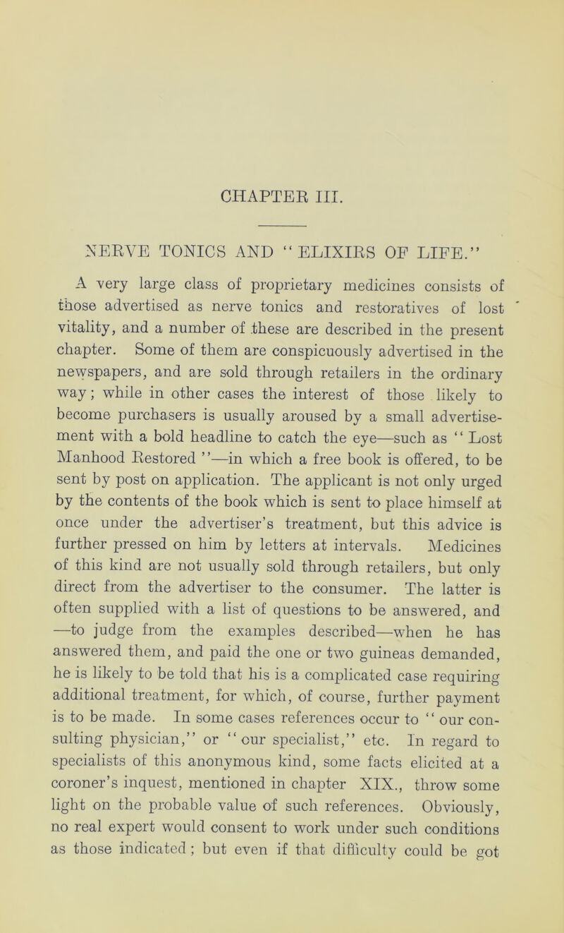 NERVE TONICS AND “ELIXIRS OF LIFE.” A 'very large class of proprietary medicines consists of those advertised as nerve tonics and restoratives of lost vitality, and a number of these are described in the present chapter. Some of them are conspicuously advertised in the newspapers, and are sold through retailers in the ordinary way; while in other cases the interest of those likely to become purchasers is usually aroused by a small advertise- ment with a bold headline to catch the eye—such as “ Lost Manhood Restored ”—in which a free book is offered, to be sent by post on application. The applicant is not only urged by the contents of the book which is sent to place himself at once under the advertiser’s treatment, but this advice is further pressed on him by letters at intervals. Medicines of this kind are not usually sold through retailers, but only direct from the advertiser to the consumer. The latter is often supplied with a list of questions to be answered, and —to judge from the examples described—when he has answered them, and paid the one or two guineas demanded, he is likely to be told that his is a complicated case requiring additional treatment, for which, of course, further payment is to be made. In some cases references occur to ‘ ‘ our con- sulting physician,” or “cur specialist,” etc. In regard to specialists of this anonymous kind, some facts elicited at a coroner’s inquest, mentioned in chapter XIX., throw some light on the probable value of such references. Obviously, no real expert would consent to work under such conditions as those indicated ; but even if that difficulty could be got