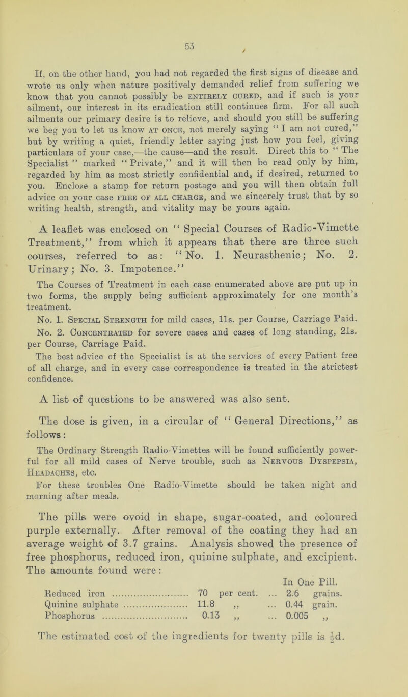 If, on the other hancl, you had not regarded the first signs of disease and wrote us only when nature positively demanded relief from suffering we know that you cannot possibly be entirely cured, and if such is your ailment, our interest in its eradication still continues firm. For all such ailments our primary desire is to relieve, and should you still be suffering we beg you to let us know at once, not merely saying “ I am not cured,” but by writing a quiet, friendly letter saying just how you feel, giving particulars of your case,—the cause—and the result. Direct this to ‘‘ The Specialist” marked “Private,” and it will then be read only by him, regarded by him as most strictly confidential and, if desired, returned to you. Enclose a stamp for return postage and you will then obtain full advice on your case free of all charge, and we sincerely trust that by so writing health, strength, and vitality may be yours again. A leaflet was enclosed on “ Special Courses of Radio-Vimette Treatment,” from whicli it appears that there are three such courses, referred to as: “No. 1. Neurasthenic; No, 2. Urinary; No. 3. Impotence.” The Courses of Treatment in each case enumerated above are put up in two forms, the supply being sufficient approximately for one month’s treatment. No. 1. Special Strength for mild cases. Us. per Course, Carriage Paid. No. 2. Concentrated for severe cases and cases of long standing, 21s. per Course, Carriage Paid. The best advice of the Specialist is at the services of every Patient free of all charge, and in every case correspondence is treated in the strictest confidence. A list of questions to be answered was also sent. The dose is given, in a circular of “ General Directions,” as follows: The Ordinary Strength Radio-Vimettes will be found sufficiently power- ful for all mild cases of Nerve trouble, such as Nervous Dyspepsia, Headaches, etc. For these troubles One Radio-Vimette should be taken night and morning after meals. The pills were ovoid in shape, sugar-coated, and coloured purple externally. After removal of the coating they had an average weight of 3.7 grains. Analysis showed the presence of free phosphorus, reduced iron, quinine sulphate, and excipient. The amounts found were : In One Pill. Reduced iron 70 per cent. ... 2.6 grains. Quinine sulphate 11.8 ,, ... 0.44 grain. Phosphorus 0.13 ,, ... 0.005 ,,