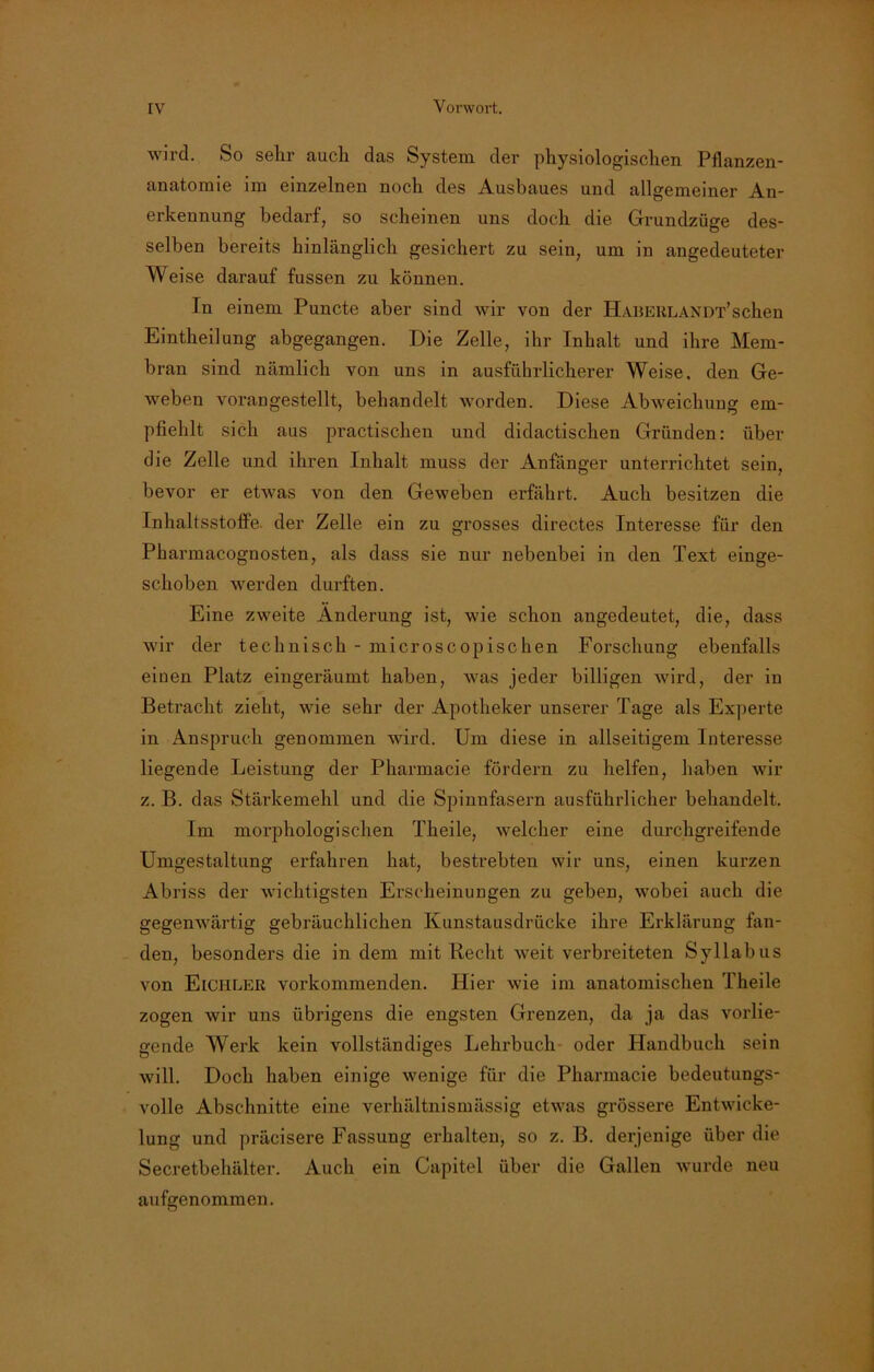 wird. So sehr auch das System der physiologischen Pflanzen- anatomie im einzelnen noch des Ausbaues und allgemeiner An- erkennung bedarf, so scheinen uns doch die Grundzüge des- selben bereits hinlänglich gesichert zu sein, um in angedeuteter Weise darauf fussen zu können. In einem Puncte aber sind wir von der Haueklandt’sehen Einteilung abgegangen. Die Zelle, ihr Inhalt und ihre Mem- bran sind nämlich von uns in ausführlicherer Weise, den Ge- weben voran gestellt, behandelt worden. Diese Abweichung em- pfiehlt sich aus practischen und didactischen Gründen: über die Zelle und ihren Inhalt muss der Anfänger unterrichtet sein, bevor er etwas von den Geweben erfährt. Auch besitzen die Inhaltsstoffe, der Zelle ein zu grosses directes Interesse für den Pharmacognosten, als dass sie nur nebenbei in den Text einge- schoben werden durften. Eine zweite Änderung ist, wie schon angedeutet, die, dass wir der technisch - microscopischen Forschung ebenfalls einen Platz eingeräumt haben, was jeder billigen wird, der in Betracht zieht, wie sehr der Apotheker unserer Tage als Experte in Anspruch genommen wird. Um diese in allseitigem Interesse liegende Leistung der Pharmacie fördern zu helfen, haben wir z. B. das Stärkemehl und die Spinnfasern ausführlicher behandelt. Im morphologischen Theile, welcher eine durchgreifende Umgestaltung erfahren hat, bestrebten wir uns, einen kurzen Abriss der wichtigsten Erscheinungen zu geben, wobei auch die gegenwärtig gebräuchlichen Kunstausdrücke ihre Erklärung fan- den, besonders die in dem mit Hecht weit verbreiteten Syllabus von Elchler vorkommenden. Hier wie im anatomischen Theile zogen wir uns übrigens die engsten Grenzen, da ja das vorlie- gende Werk kein vollständiges Lehrbuch oder Handbuch sein will. Doch haben einige wenige für die Pharmacie bedeutungs- volle Abschnitte eine verhältnismässig etwas grössere Entwicke- lung und präcisere Fassung erhalten, so z. B. derjenige über die Secretbehälter. Auch ein Capitel über die Gallen wurde neu aufgenommen.