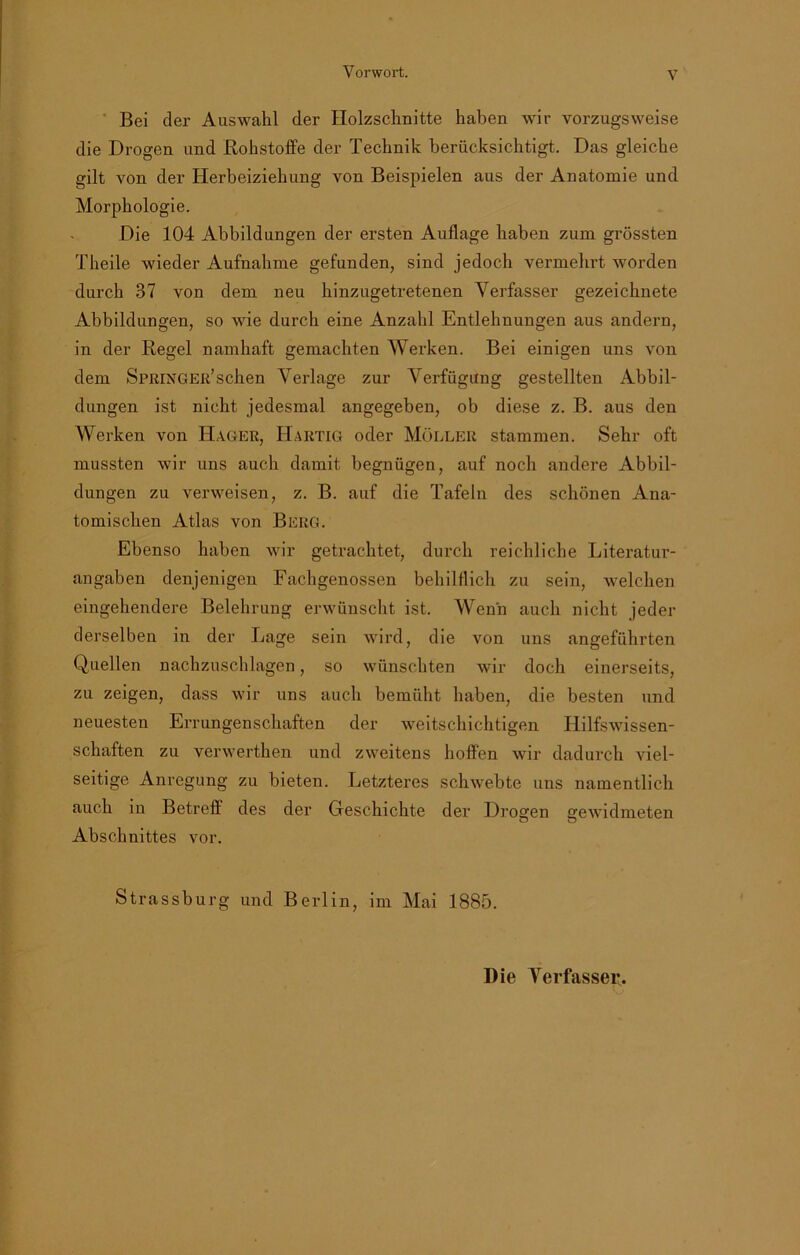 Bei der Auswahl der Holzschnitte haben wir vorzugsweise die Drogen und Rohstoffe der Technik berücksichtigt. Das gleiche gilt von der Herbeiziehung von Beispielen aus der Anatomie und Morphologie. Die 104 Abbildungen der ersten Auflage haben zum grössten Theile wieder Aufnahme gefunden, sind jedoch vermehrt worden durch 37 von dem neu hinzugetretenen Verfasser gezeichnete Abbildungen, so wie durch eine Anzahl Entlehnungen aus andern, in der Regel namhaft gemachten Werken. Bei einigen uns von dem Springer’sehen Verlage zur Verfügung gestellten Abbil- dungen ist nicht jedesmal angegeben, ob diese z. B. aus den Werken von Hager, Hartig oder Möller stammen. Sehr oft mussten wir uns auch damit begnügen, auf noch andere Abbil- dungen zu verweisen, z. B. auf die Tafeln des schönen Ana- tomischen Atlas von Berg. Ebenso haben wir getrachtet, durch reichliche Literatur- angaben denjenigen Fachgenossen behilflich zu sein, welchen eingehendere Belehrung erwünscht ist. Wenn auch nicht jeder derselben in der Lage sein wird, die von uns angeführten Quellen nachzuschlagen, so wünschten wir doch einerseits, zu zeigen, dass wir uns auch bemüht haben, die besten und neuesten Errungenschaften der weitschichtigen Hilfswissen- schaften zu verwerthen und zweitens hoffen wir dadurch viel- seitige Anregung zu bieten. Letzteres schwebte uns namentlich auch in Betreff des der Geschichte der Drogen srewidmeten o o Abschnittes vor. Strassburg und Berlin, im Mai 1885. Die Verfasser.