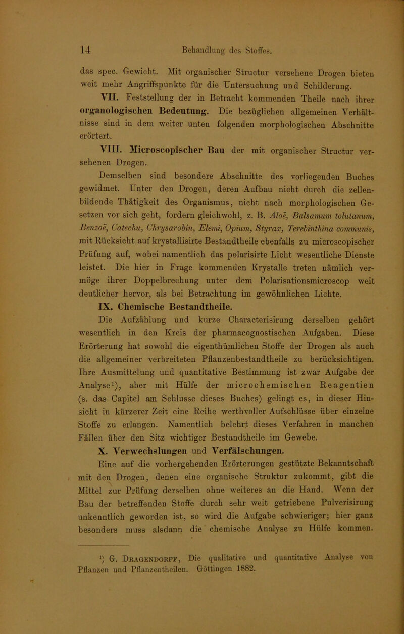 das spec. Gewicht. Mit organischer Structur versehene Drogen bieten weit mehr Angriffspunkte für die Untersuchung und Schilderung. VII. Feststellung der in Betracht kommenden Theile nach ihrer organologischeu Bedeutung. Die bezüglichen allgemeinen Verhält- nisse sind in dem weiter unten folgenden morphologischen Abschnitte erörtert. VIII. Microscopischer Bau der mit organischer Structur ver- sehenen Drogen. Demselben sind besondere Abschnitte des vorliegenden Buches gewidmet. Unter den Drogen, deren Aufbau nicht durch die zellen- bildende Thätigkeit des Organismus, nicht nach morphologischen Ge- setzen vor sich geht, fordern gleichwohl, z. B. Aloe, Balsamum tolulanum, Benzoe, Catechu, Chrysarobin, Elemi, Opium, Styrax, Terebintliina communis, mit Rücksicht auf krystallisirte Bestandtheile ebenfalls zu microscopischer Prüfung auf, wobei namentlich das polarisirte Licht wesentliche Dienste leistet. Die hier in Frage kommenden Krystalle treten nämlich ver- möge ihrer Doppelbrechung unter dem Polarisationsmicroscop weit deutlicher hervor, als bei Betrachtung im gewöhnlichen Lichte. IX. Chemische Bestandtheile. Die Aufzählung und kurze Characterisirung derselben gehört wesentlich in den Kreis der pharmacognostischen Aufgaben. Diese Erörterung hat sowohl die eigenthümlichen Stoffe der Drogen als auch die allgemeiner verbreiteten Pflanzenbestandtheile zu berücksichtigen. Ihre Ausmittelung und quantitative Bestimmung ist zwar Aufgabe der Analyse1), aber mit Hülfe der microchemischen Reagentien (s. das Capitel am Schlüsse dieses Buches) gelingt es, in dieser Hin- sicht in kürzerer Zeit eine Reihe werthvoller Aufschlüsse über einzelne Stoffe zu erlangen. Namentlich belehrt dieses Verfahren in manchen Fällen über den Sitz wichtiger Bestandtheile im Gewebe. X. Verwechslungen und Verfälschungen. Eine auf die vorhergehenden Erörterungen gestützte Bekanntschaft mit den Drogen, denen eine organische Struktur zukommt, gibt die Mittel zur Prüfung derselben ohne weiteres an die Hand. Wenn der Bau der betreffenden Stoffe durch sehr weit getriebene Pulverisirung unkenntlich geworden ist, so wird die Aufgabe schwieriger; hier gauz besonders muss alsdann die chemische Analyse zu Hülfe kommen. !) G. DRAGENDOßFF, Die qualitative und quantitative Analyse von Pflanzen und Pflanzentheilen. Göttingen 1882.