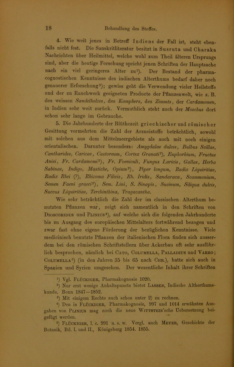 4. Wie weit jenes in Betreff Indiens der Fall ist, steht eben- falls nicht fest. Die Sanskritliteratur besitzt in Susruta und Charaka Nachrichten über Heilmittel, welche wohl zum Theil älteren Ursprungs sind, aber die heutige Forschung spricht jenen Schriften der Hauptsache nach ein viel geringeres Alter zu1). Der Bestand der pharma- cognostischen Kenntnisse des indischen Alterthums bedarf daher noch genauerer Erforschung2); gewiss geht die Verwendung vieler Heilstoffe und der zu Rauchwerk geeigneten Producte der Pflanzenwelt, wie z. B. des weissen Sandelholzes, des Katnphers, des Zimmts, der Cardamomen, in Indien sehr weit zurück. Vermutklick steht auch der Moschus dort schon sehr lange im Gebräuche. 5. Die Jahrhunderte der Blüthezeit griechischer und römischer Gesittung vermehrten die Zahl der Arzneistoffe beträchtlich, sowohl mit solchen aus dem Mittelmeergebiete als auch mit noch einigen orientalischen. Darunter besonders: Amygdalae dulces, Bulbus Scillae, Cantharides, Caricae, Castoreum, C'ortex Granate), Euphorbium, Fructus Anisi, Fr. Cardamomi3), Fr. Foeniculi, Fungus Lands, Gallae, Herba Sabinae, Indigo, Mastiche, Opium3), Piper longum, Radix Liquiritiae, Radix Rhei (?), Rhizoma Filicis, Rh. Iridis, Sandaraca, Scammonium, Semen Faeni graeci3), Sem. Lini, S. Sinapis, Sudnum, Siliqua dulds, Succus Liquiritiae, Terebinthina, Tragacantha. Wie sehr beträchtlich die Zahl der im classischen Alterthum be- nutzten Pflanzen war, zeigt sich namentlich in den Schriften von Dioscorides und Plinius4), auf welche sich die folgenden Jahrhunderte bis zu Ausgang des europäischen Mittelalters fortwährend bezogen und zwar fast ohne eigene Förderung der bezüglichen Kenntnisse. Viele medicinisch benutzte Pflanzen der italienischen Flora finden sich ausser- dem bei den römischen Schriftstellern über Ackerbau oft sehr ausführ- lich besprochen, nämlich bei Cato, Columella, Palladius und Varro; Columella5) (in den Jahren 35 bis 65 nach Ciir.), hatte sich auch in Spanien und Syrien umgesehen. Der wesentliche Inhalt ihrer Schriften ') Vgl. Flückiger, Pharmakognosie 1020. 2) Nur erst wenige Anhaltspuncte bietet Lassen, Indische Altherthums- kunde. Bonn 1847—1852. 3) Mit einigem Rechte auch schon unter 2) zu rechnen. 4) Den in Flückiger, Pharmakognosie, 997 und 1014 erwähnten Aus- gaben von Plinius mag noch die neue WiTTSTEiN’sche Ucbersetzung bei- gefügt werden. 5) Flückiger, 1. c. 991 u. s. w. Vergl. auch Meyer, Geschichte der Botanik, Bd. I. und II., Königsberg 1854. 1855.