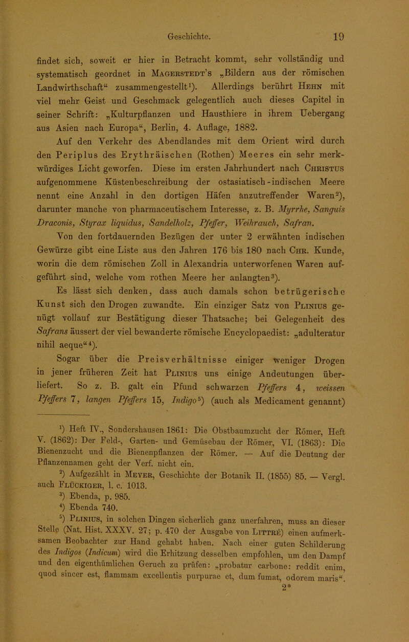 findet sich, soweit er hier in Betracht kommt, sehr vollständig und systematisch geordnet in Magerstedt’s „Bildern aus der römischen Landwirtschaft“ zusammengestellt1)- Allerdings berührt Hehn mit viel mehr Geist und Geschmack gelegentlich auch dieses Capitel in seiner Schrift: „Kulturpflanzen und Hausthiere in ihrem Uebergang aus Asien nach Europa“, Berlin, 4. Auflage, 1882. Auf den Verkehr des Abendlandes mit dem Orient wird durch den Periplus des Erythräischen (Rothen) Meeres ein sehr merk- würdiges Licht geworfen. Diese im ersten Jahrhundert nach Christus aufgenommene Küstenbeschreibung der ostasiatisch-indischen Meere nennt eine Anzahl in den dortigen Häfen anzutreffender Waren2), darunter manche von pharmaceutischem Interesse, z. B. Myrrhe, Sanguis Draconis, Styrax liquidus, Sandelholz, Pfeffer, Weihrauch, Safran. Von den fortdauernden Bezügen der unter 2 erwähnten indischen Gewürze gibt eine Liste aus den Jahren 176 bis 180 nach Chr. Kunde, worin die dem römischen Zoll in Alexandria unterworfenen Waren auf- geführt sind, welche vom rothen Meere her anlangten3). Es lässt sich denken, dass auch damals schon betrügerische Kunst sich den Drogen zuwandte. Ein einziger Satz von Peinius ge- nügt vollauf zur Bestätigung dieser Thatsache; bei Gelegenheit des Safrans äussert der viel bewanderte römische Encyclopaedist: „adulteratur nihil aeque“4). Sogar über die Preisverhältnisse einiger weniger Drogen in jener früheren Zeit hat Peinius uns einige Andeutungen über- liefert. So z. B. galt ein Pfund schwarzen Pfeffers 4, weissen Pfeffers 7, langen Pfeffers 15, Indigo5) (auch als Medicament genannt) 9 Heft IV., Sondershausen 1861: Die Obstbaumzucht der Römer, Heft V. (1862): Der Feld-, Garten- und Gemüsebau der Römer, YI. (1863): Die Bienenzucht und die Bienenpflanzen der Römer. — Auf die Deutung der Pflanzennamen geht der Verf. nicht ein. 2) Aufgezählt in Meyer, Geschichte der Botanik II. (1855) 85. — Vergl. auch Flückiger, 1. c. 1013. 3) Ebenda, p. 985. 4) Ebenda 740. 9 Plinius, in solchen Dingen sicherlich ganz unerfahren, muss an dieser Stelle (Nat. Hist. XXXV. 27; p. 470 der Ausgabe von Littre) einen aufmerk- samen Beobachter zur Hand gehabt haben. Nach einer guten Schilderung des Indigos (Indicum) wird die Erhitzung desselben empfohlen, um den Dampf und den eigenthümlichen Geruch zu prüfen: „probatur carbone: reddit enim, quod smcer est, flammam excellentis purpurae et, dum fumat, odorem maris“! 2*