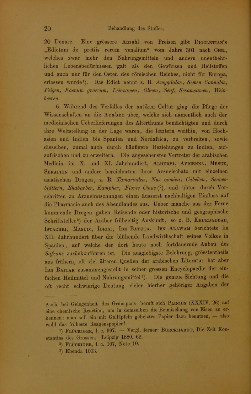 20 Denare. Eine grössere Anzahl von Preisen gibt Diocletian’s „Edictum de pretiis rerum venalium“ vom Jahre 301 nach Chr., ■welches zwar mehr den Nahrungsmitteln und andern unentbehr- lichen Lebensbedürfnissen galt als den Gewürzen und Heilstoffen und auch nur für den Osten des römischen Reiches, nicht für Europa, erlassen wurde1). Das Edict nennt z. B. Amygdalae, Seinen Cannabis, Feigen, Faenum graecum, Leinsamen, Oliven, Senf, Sesamsamen, Wein- beeren. 6. Während des Verfalles der antiken Cultur ging, die Pflege der Wissenschaften an die Araber über, welche sich namentlich auch der medicinischen Ueberlieferungen des Alterthums bemächtigten und durch ihre Weltstellung in der Lage waren, die letztem weithin, von Hoch- asien und Indien bis Spanien und Nordafrica, zu verbreiten, sowie dieselben, zumal auch durch häufigere Beziehungen zu Indien, auf- zufrischen und zu erweitern. Die angesehensten Vertreter der arabischen Medicin im X. und XI. Jahrhundert, Alhervi, Avicenna, Mesue, Serapion und andere bereicherten ihren Arzneischatz mit einzelnen asiatischen Drogen, z. B. Tamarinden, Nux vomica, C'ubeben, Sennes- blättern, Rhabarber, Kampher, Flores Cinae (?), und übten durch Vor- schriften zu Arzneimischungen einen äusserst nachhaltigen Einfluss auf die Pharmacie auch des Abendlandes aus. Ueber manche aus der Ferne kommende Drogen gaben Reisende oder historische und geographische Schriftsteller2) der Araber frühzeitig Auskunft, so z. B. Khurdadbah, Istachri, Masudt, Idrisi, Ibn Batuta. Ibn Alawam berichtete im XII. Jahrhundert über die blühende Landwirthschaft seines Volkes in Spanien, auf welche der dort heute noch fortdauernde Anbau des Safrans zurückzuführen ist. Die ausgiebigste Belehrung, grösstentheils aus frühem, oft viel älteren Quellen der arabischen Literatur hat aber Ibn Baitar zusammengestellt in seiner grossen Encyclopaedie der ein- fachen Heilmittel und Nahrungsmittel3). Die genaue Sichtung und die oft recht schwierige Deutung vieler hierher gehöriger Angaben der Auch bei Gelegenheit des Grünspans beruft sich PniNIUS (NXXIV. 26) auf eine chemische Reaction, um in demselben die Beimischung von Eisen zu er- kennen; man soll ein mit Galläpfeln gebeiztes Papier dazu benutzen, — also wohl das früheste Reagenspapier! 1) Flückiger, 1. c. 997. — Vergl. ferner: Burckhardt, Die Zeit Kon- stantins des Grossen. Leipzig 1880. 62. 2) Flücktger, 1. c. 107, Note 10. 3) Ebenda 1003.