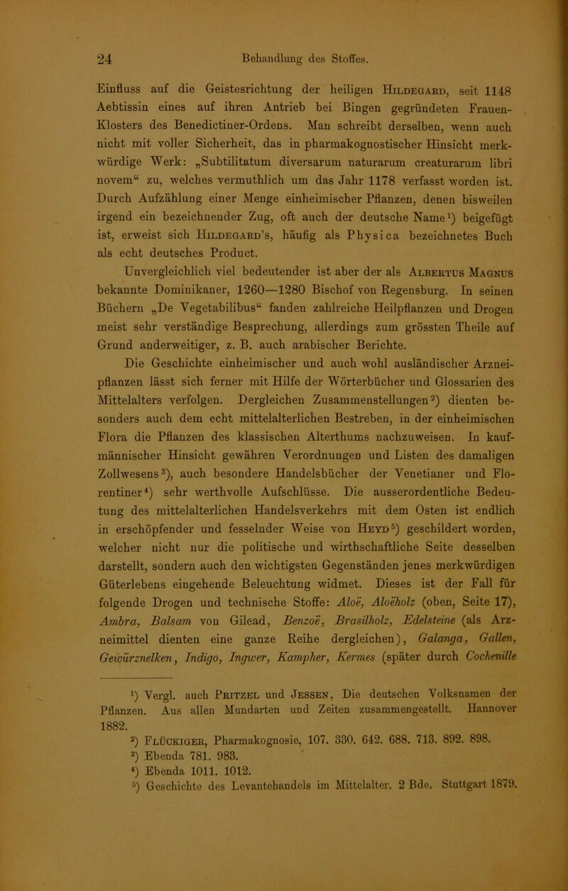 Einfluss auf die Geistesrichtung der heiligen Hildegard, seit 1148 Aebtissin eines auf ihren Antrieb bei Bingen gegründeten Frauen- Klosters des Benedictiuer-Ordens. Man schreibt derselben, wenn auch nicht mit voller Sicherheit, das in pharmakognostischer Hinsicht merk- würdige Werk: „Subtilitatum diversarum naturarum creaturarum libri novem“ zu, welches vermuthlich um das Jahr 1178 verfasst worden ist. Durch Aufzählung einer Menge einheimischer Pflanzen, denen bisweilen irgend ein bezeichnender Zug, oft auch der deutsche Namel) beigefügt ist, erweist sich Hildegard’s, häufig als Physica bezeichnetes Buch als echt deutsches Product. Unvergleichlich viel bedeutender ist aber der als Albertus Magnus bekannte Dominikaner, 1260—1280 Bischof von Regensburg. In seinen Büchern „De Vegetabilibus“ fanden zahlreiche Heilpflanzen und Drogen meist sehr verständige Besprechung, allerdings zum grössten Theile auf Grund anderweitiger, z. B. auch arabischer Berichte. Die Geschichte einheimischer und auch wohl ausländischer Arznei- pflanzen lässt sich ferner mit Hilfe der Wörterbücher und Glossarien des Mittelalters verfolgen. Dergleichen Zusammenstellungen2) dienten be- sonders auch dem echt mittelalterlichen Bestreben, in der einheimischen Flora die Pflanzen des klassischen Alterthums nachzuweisen. In kauf- männischer Hinsicht gewähren Verordnungen und Listen des damaligen Zollwesens3), auch besondere Handelsbücher der Venetianer und Flo- rentiner4) sehr werthvolle Aufschlüsse. Die ausserordentliche Bedeu- tung des mittelalterlichen Handelsverkehrs mit dem Osten ist endlich in erschöpfender und fesselnder Weise von Heyd5) geschildert worden, welcher nicht nur die politische und wirthschaftliche Seite desselben darstellt, sondern auch den wichtigsten Gegenständen jenes merkwürdigen Güterlebens eingehende Beleuchtung widmet. Dieses ist der Fall für folgende Drogen und technische Stoffe: Aloe, Aloeholz (oben, Seite 17), Ambra, Balsam von Gilead, Benzoe, Brasilholz, Edelsteine (als Arz- neimittel dienten eine ganze Reihe dergleichen), Galanga, Gallen, Gewürznelken, Indigo, Ingwer, Kampher, Kermes (später durch Cochenille ') Vergl. auch Pritzel und Jessen, Die deutschen Volksnamen der Pflanzen. Aus allen Mundarten und Zeiten zusammengestellt. Hannover 1882. 3) Flückjüer, Pharmakognosie, 107. 330. 642. 688. 713. 892. 898. 3) Ebenda 781. 983. 4) Ebenda 1011. 1012. 5) Geschichte des Levantehandels im Mittelalter. 2 Bde. Stuttgart 1879.