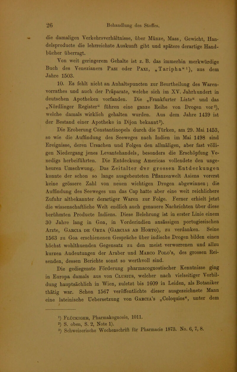 die damaligen Verkekrsverliältnisse, über Münze, Mass, Gewicht, Han- delsproducte die lehrreichste Auskunft gibt und spätere derartige Hand- bücher überragt. Von weit geringerem Gehalte ist z. B. das immerhin merkwürdige Buch des Venezianers Pasi oder Paxi, „Taripha“1), aus dem Jahre 1503. 10. Es fehlt nicht an Anhaltspuncten zur Beurtheilung des Waren- vorrates und auch der Präparate, welche sich im XV. Jahrhundert in deutschen Apotheken vorfanden. Die „Frankfurter Liste“ und das „Nördlinger Register“ führen eine ganze Reihe von Drogen vor2), welche damals wirklich gehalten wurden. Aus dem Jahre 1439 ist der Bestand einer Apotheke in Dijon bekannt3). Die Eroberung Constantinopels durch die Türken, am 29. Mai 1453, so wie die Auffindung des Seeweges nach Indien im Mai 1498 sind Ereignisse, deren Ursachen und Folgen den allmäligen, aber fast völli- gen Niedergang jenes Levantehandels, besonders die Erschöpfung Ve- nedigs herbeiführten. Die Entdeckung Americas vollendete den unge- heuren Umschwung. Das Zeitalter d-er grossen Entdeckungen konnte der schon so lange ausgebeuteten Pflanzenwelt Asiens vorerst keine grössere Zahl von neuen wichtigen Drogen abgewinnen; die Auffindung des Seeweges um das Cap hatte aber eine weit reichlichere Zufuhr altbekannter derartiger Waren zur Folge. Ferner erhielt jetzt die wissenschaftliche Welt endlich auch genauere Nachrichten über diese berühmten Producte Indiens. Diese Belehrung ist in erster Linie einem 30 Jahre lang in Goa, in Vorderindien ansässigen portugiesischen Arzte, Garcia de Orta (Garcias ab Horto), zu verdanken. Seine 1563 zu Goa erschienenen Gespräche über indische Drogen bilden einen höchst wohlthuenden Gegensatz zu den meist verworrenen und allzu kurzen Andeutungen der Araber und Marco Polo’s, des grossen Rei- senden, dessen Berichte sonst so werthvoll sind. Die gediegenste Förderung pharmacognostischer Kenntnisse ging in Europa damals aus von Clusius, welcher nach vielseitiger Vorbil- dung hauptsächlich in Wien, zuletzt bis 1609 in Leiden, als Botaniker thätig war. Schon 1567 veröffentlichte dieser ausgezeichnete Mann eine lateinische Uebersetzung von Garcia’s „Coloquios“, unter dem ') Flückiger, Pharmakognosie, 1011. 2) S. oben, S. 2, Note 1). 3) Schweizerische Wochenschrift für Pharmacie 1873. No. 6, 7, 8.