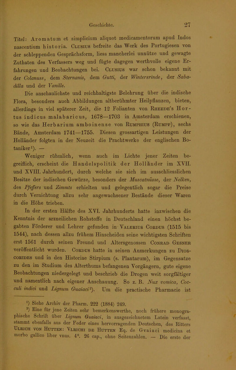 Titel: Aromatum et simplicium aliquot medicamentorum apud Indos nascentium kistoria. Clusius befreite das Werk des Portugiesen von der schleppenden Gesprächsform, liess mancherlei unnütze und gewagte Zuthaten des Verfassers weg und fügte dagegen werthvolle eigene Er- fahrungen und Beobachtungen bei. Clusius war schon bekannt mit der Colanuss, dem Sternanis, dem Gutti, der Wintersrinde, der Saba- dilla und der Vanille. Die anschaulichste und reichhaltigste Belehrung über die indische Flora, besonders auch Abbildungen altberühmter Heilpflanzen, bieten, allerdings in viel späterer Zeit, die 12 Folianten von Rheede’s Hor- tus indicus malabaricus, 1678—1703 in Amsterdam erschienen, so wie das Herbarium amboinense von Rumpiiius (Rumpf), sechs Bände, Amsterdam 1741—1755. Diesen grossartigen Leistungen der Holländer folgten in der Neuzeit die Prachtwerke der englischen Bo- taniker1 2). — Weniger rühmlich, wenn auch im Lichte jener Zeiten be- greiflich, erscheint die Handelspolitik der Holländer im XVII. und XVIII. Jahrhundert, durch welche sie sich im ausschliesslichen Besitze der indischen Gewürze, besonders der Muscatnüsse, der Nelken, des Pfeffers und Zimmts erhielten und gelegentlich sogar die Preise durch Vernichtung allzu sehr angewachsener Bestände dieser Waren in die Höhe trieben. In der ersten Hälfte des XVI. Jahrhunderts hatte inzwischen die Kenntnis der arzneilichen Rohstoffe in Deutschland einen höchst be- gabten Förderer und Lehrer gefunden in Valerius Cordus (1515 bis 1544), nach dessen allzu frühem Hinscheiden seine wichtigsten Schriften erst 1561 durch seinen Freund und Altersgenossen Conrad Gesner veröffentlicht wurden. Cordus hatte in seinen Anmerkungen zu Dios- corides und in den Historiae Stirpium (s. Plantarum), im Gegensätze zu den im Studium des Alterthums befangenen Vorgängern, gute eigene Beobachtungen niedergelegt und beschrieb die Drogen weit sorgfältiger und namentlich nach eigener Anschauung. So z. B. Nux vomica, Coc- culi indici und L/ignum Guaiaci3). Um die practische Pharmacie ist 0 Siehe Archiv der Pharm. 222 (1884) 249. 2) ®ine fiir jene Zeiten sehr bemerkenswerthe, noch frühere monogra- phische Schrift über Lignum Guaiaci, in ausgezeichnetem Latein verfasst, stammt ebenfalls aus der Feder eines hervorragenden Deutschen, des Ritters Ulrich von Hutten: Vlrichi de Hutten Eq. de Gvaiaci medicina et morbo gallico über vnus. 4°. 26 cap., ohne Seitenzahlen. — Die erste der