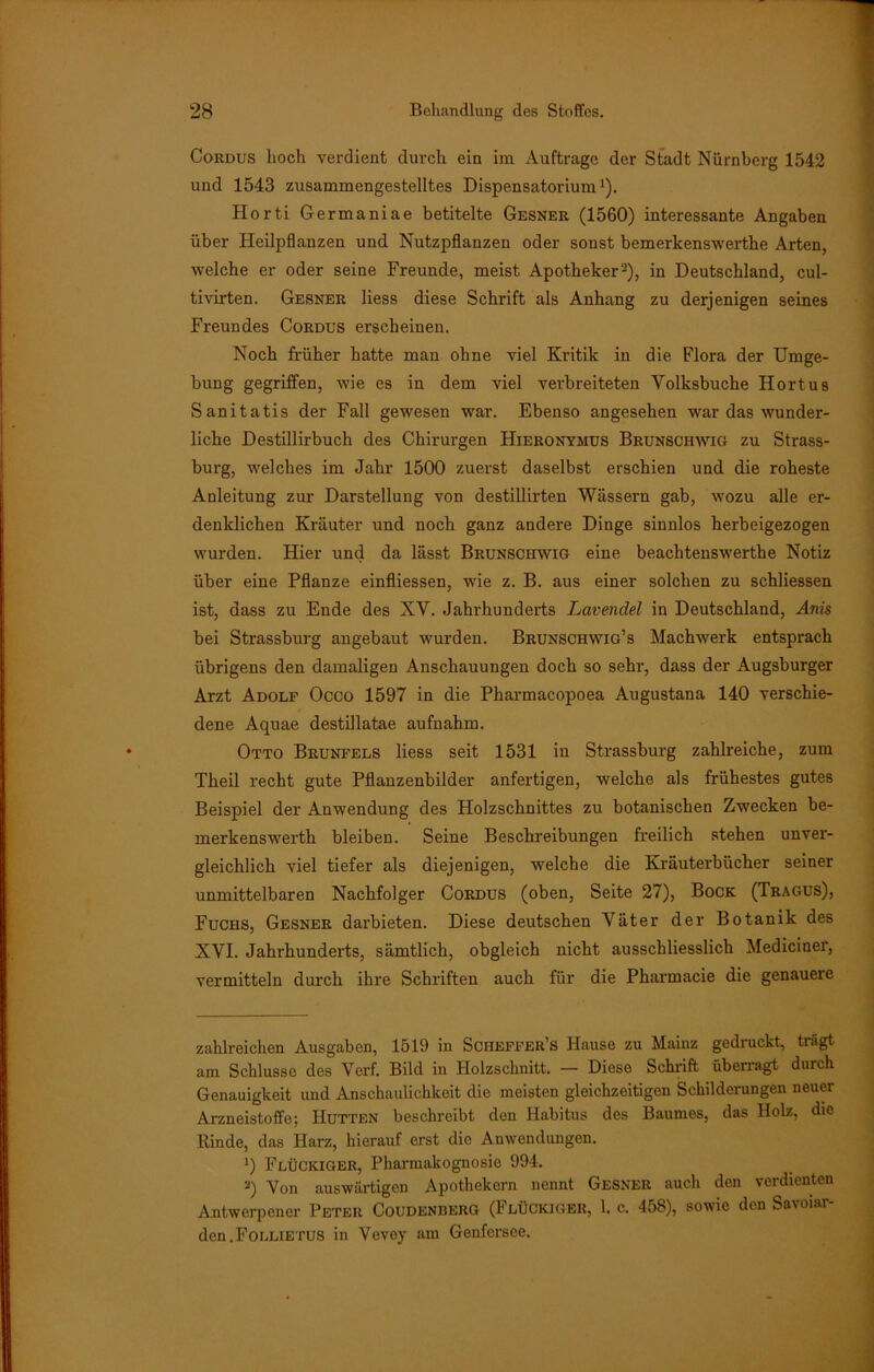 Cordus hoch verdient durch ein im Aufträge der Stadt Nürnberg 1542 und 1543 zusammengestelltes Dispensatorium1). Horti Germaniae betitelte Gesner (1560) interessante Angaben über Heilpflanzen und Nutzpflanzen oder sonst bemerkenswerthe Arten, welche er oder seine Freunde, meist Apotheker2), in Deutschland, cul- tivirten. Gesner liess diese Schrift als Anhang zu derjenigen seines Freundes Cordus erscheinen. Noch früher hatte man ohne viel Kritik in die Flora der Umge- bung gegriffen, wie es in dem viel verbreiteten Yolksbuche Hortus Sanitatis der Fall gewesen war. Ebenso angesehen war das wunder- liche Destillirbuch des Chirurgen Hieronymus Brunschwig zu Strass- burg, welches im Jahr 1500 zuerst daselbst erschien und die roheste Anleitung zur Darstellung von destillirten Wässern gab, wozu alle er- denklichen Kräuter und noch ganz andere Dinge sinnlos herbeigezogen wurden. Hier und da lässt Brunschwig eine beachtenswerthe Notiz über eine Pflanze einfliessen, wie z. B. aus einer solchen zu schliessen ist, dass zu Ende des XV. Jahrhunderts Lavendel in Deutschland, Anis bei Strassburg angebaut wurden. Brunschwig’s Machwerk entsprach übrigens den damaligen Anschauungen doch so sehr, dass der Augsburger Arzt Adolf Occo 1597 in die Pharmacopoea Augustana 140 verschie- dene Aquae destillatae aufuahm. Otto Brunfels liess seit 1531 in Strassburg zahlreiche, zum Theil recht gute Pflanzenbilder anfertigen, welche als frühestes gutes Beispiel der Anwendung des Holzschnittes zu botanischen Zwecken be- merkenswerth bleiben. Seine Beschreibungen freilich stehen unver- gleichlich viel tiefer als diejenigen, welche die Kräuterbücher seiner unmittelbaren Nachfolger Cordus (oben, Seite 27), Bock (Tragus), Fuchs, Gesner darbieten. Diese deutschen Väter der Botanik des XVI. Jahrhunderts, sämtlich, obgleich nicht ausschliesslich Mediciner, vermitteln durch ihre Schriften auch für die Pharmacie die genauere zahlreichen Ausgaben, 1519 in Scheffer’s Hause zu Mainz gedruckt, trägt am Schlüsse des Vcrf. Bild in Holzschnitt. — Diese Schrift überragt durch Genauigkeit und Anschaulichkeit die meisten gleichzeitigen Schilderungen neuer Arzneistoffe; Hutten beschreibt den Habitus des Baumes, das Holz, die Rinde, das Harz, hierauf erst die Anwendungen. J) Flückiger, Pharmakognosie 994. 3) Von auswärtigen Apothekern nennt Gesner auch den verdienten Antwerpener Peter Coudenberg (Flückiger, 1. c. 458), sowie den Savoiar- den.FoLLiETUS in Vevey am Genfersee.