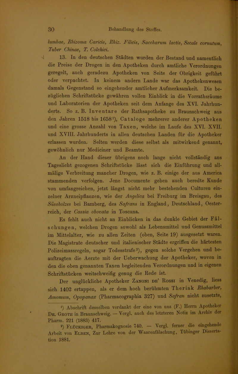 lumbae, Rliizoma Caricis, Rliiz. Filicis, Saccharum lactis, Secale cornutum, Tuber Cbinae, T. Colchici. 13. In den deutschen Städten -wurden der Bestand und namentlich die Preise der Drogen in den Apotheken durch amtliche Verordnungen geregelt, auch geradezu Apotheken von Seite der Obrigkeit geführt oder verpachtet. In keinem andern Lande war das Apothekenwesen damals Gegenstand so eingehender amtlicher Aufmerksamkeit. Die be- züglichen Schriftstücke gewähren vollen Einblick in die Vorrathsräume und Laboratorien der Apotheken seit dem Anfänge des XVI. Jahrhun- derts. So z. B. Inventare der Rathsapotheke zu Braunschweig aus den Jahren 1518 bis 16581), Cataloge mehrerer anderer Apotheken und eine grosse Anzahl von Taxen, welche im Laufe des XVI. XVII. und XVIII. Jahrhunderts in allen deutschen Landen für die Apotheker erlassen wurden. Selten werden diese selbst als mitwirkend genannt, gewöhnlich nur Mediciner und Beamte. An der Hand dieser übrigens noch lange nicht vollständig ans Tageslicht gezogenen Schriftstücke lässt sich die Einführung und all- mälige Verbreitung mancher Drogen, wie z. B. einige der aus America stammenden verfolgen. Jene Documente geben auch beredte Kunde von umfangreichen, jetzt längst nicht mehr bestehenden Culturen ein- zelner Arzneipflanzen, wie der Angelica bei Freiburg im Breisgau, des Süssholzes bei Bamberg, des Safrans in England, Deutschland, Oester- reich, der Cassia obovata in Toscana. Es fehlt auch nicht an Einblicken in das dunkle Gebiet der Fäl- schungen, welchen Drogen sowohl als Lebensmittel und Genussmittel im Mittelalter, wie zu allen Zeiten (oben, Seite 19) ausgesetzt waren. Die Magistrate deutscher und italienischer Städte ergriffen die härtesten Polizeimassregeln, sogar Todesstrafe2), gegen solche Vergehen und be- auftragten die Aerzte mit der Ueberwachung der Apotheker, wovon in den die oben genannten Taxen begleitenden Verordnungen und in eigenen Schriftstücken weitschweifig genug die Rede ist. Der unglückliche Apotheker Zanoni de’ Rossi in Venedig, Hess sich 1402 ertappen, als er dem hoch berühmten Theriak Rhabarber, Amomum, Opopanax (Pharmacographia 327) und Safran nicht zusetzte, !) Abschrift desselben verdankt der eine von uns (F.) Herrn Apotheker Dr. Grote in Braunschweig. — Vergl. auch des letzteren Notiz im Archiv der Pharm. 221 (1883) 417. 2) Flückiger, Pharmakognosie 740. — Vergl. ferner die eingehende Arbeit von Elben, Zur Lehre von der Waarenfälschung, Tübinger Disseita- tion 1881.