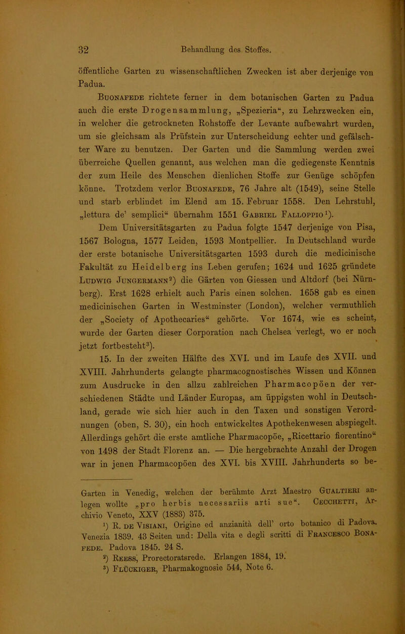 öffentliche Garten zu wissenschaftlichen Zwecken ist aber derjenige von Padua. Buonafede richtete ferner in dem botanischen Garten zu Padua auch die erste Drogensammlung, „Spezieria“, zu Lehrzwecken ein, in welcher die getrockneten Rohstoffe der Levante aufbewahrt wurden, um sie gleichsam als Prüfstein zur Unterscheidung echter und gefälsch- ter Ware zu benutzen. Der Garten und die Sammlung werden zwei überreiche Quellen genannt, aus welchen man die gediegenste Kenntnis der zum Heile des Menschen dienlichen Stoffe zur Genüge schöpfen könne. Trotzdem verlor Buonafede, 76 Jahre alt (1549), seine Stelle und starb erblindet im Elend am 15. Februar 1558. Den Lehrstuhl, „lettura de’ semplici“ übernahm 1551 Gabriel Falloppio1). Dem Universitätsgarten zu Padua folgte 1547 derjenige von Pisa, 1567 Bologna, 1577 Leiden, 1593 Montpellier. In Deutschland wurde der erste botanische Universitätsgarten 1593 durch die medicinische Fakultät zu Heidelberg ins Leben gerufen; 1624 und 1625 gründete Ludwig Jungermann2) die Gärten von Giessen und Altdorf (bei Nürn- berg). Erst 1628 erhielt auch Paris einen solchen. 1658 gab es einen medicinischen Garten in Westminster (London), welcher vermuthlich der „Society of Apothecaries“ gehörte. Yor 1674, wie es scheint, wurde der Garten dieser Corporation nach Chelsea verlegt, wo er noch jetzt fortbesteht3). 15. In der zweiten Hälfte des XYI. und im Laufe des XVII. und XVIII. Jahrhunderts gelangte pharmacognostisches Wissen und Können zum Ausdrucke in den allzu zahlreichen Pharmacopöen der ver- schiedenen Städte und Länder Europas, am üppigsten wohl in Deutsch- land, gerade wie sich hier auch in den Taxen und sonstigen Verord- nungen (oben, S. 30), ein hoch entwickeltes Apothekenwesen abspiegelt. Allerdings gehört die erste amtliche Pharmacopöe, „Ricettario fiorentino“ von 1498 der Stadt Florenz an. — Die hergebrachte Anzahl der Drogen war in jenen Pharmacopöen des XVI. bis XVIII. Jahrhunderts so be- Garten in Venedig, welchen der berühmte Arzt Maestro Gualtieri an- legen wollte „pro herbis necessariis arti sue“. Cecchetti, Ar- chivio Veneto, XXV (1883) 375. 1) R. DE ViSiANl, Origine ed anzianitä dell’ orto botanico di Padova. Venezia 1839. 43 Seiten und: Deila vita e degli scritti di Francesco Bona- fede. Padova 1845. 24 S. 2) Reess, Prorectoratsrede. Erlangen 1884, 19. 3) Fluckiger, Pharmakognosie 544, Note 6.