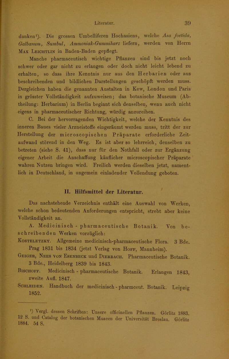 danken1). Die grossen Umbelliferen Hochasiens, welche Aga foetida, Galbanum, Sumbul, Ammoniak-Gummiharz liefern, werden von Herrn Max Leiciitlin in Baden-Baden gepflegt. Manche pharmaceutisch wichtige Pflanzen sind bis jetzt noch schwer oder gar nicht zu erlangen oder doch nicht leicht lebend zu erhalten, so dass ihre Kenntnis nur aus den Herbarien oder aus beschreibenden und bildlichen Darstellungen geschöpft werden muss. Dergleichen haben die genannten Anstalten in Kew, London und Paris in grösster Vollständigkeit aufzuweisen; das botanische Museum (Ab- theilung: Herbarium) in Berlin beginnt sich denselben, wenn auch nicht eigens in pharmaceutischer Richtung, würdig anzureihen. C. Bei der hervorragenden Wichtigkeit, welche der Kenntnis des inneren Baues vieler Arzneistoffe eingeräumt werden muss, tritt der zur Herstellung der microscopischen Präparate erforderliche Zeit- aufwand störend in den Weg. Es ist aber so lehrreich, denselben zu betreten (siehe S. 41), dass nur für den Nothfall oder zur Ergänzung eigener Arbeit die Anschaffung käuflicher microscopischer Präparate wahren Nutzen bringen wird. Freilich werden dieselben jetzt, nament- lich in Deutschland, in ungemein einladender Vollendung geboten. II. Hilfsmittel der Literatur. Das nachstehende Verzeichnis enthält eine Auswahl von Werken, welche schon bedeutenden Anforderungen entspricht, strebt aber keine Vollständigkeit an. A. Medicinisch - pharmaceutische Botanik. Von be- schreibenden Werken vorzüglich: Kosteletzky. Allgemeine medicinisch-pharmaceutische Flora. 3 Bde. Prag 1831 bis 1834 (jetzt Verlag von Hoff, Mannheim). Geiger, Nees von Esenbeck und Dierbach. Pharmaceutische Botanik. 3 Bde., Heidelberg 1839 bis 1843. Bischoff. Medicinisch - pharmaceutische Botanik. Erlangen 1843, zweite Aufl. 1847. Schleiden. Handbuch der medicinisch - pharmeeut. Botanik. Leipzig 1852. 9 Vergl. dessen Schriften: Unsere officinellen Pflanzen. Görlitz 1883. 12 S. und Catalog der botanischen Museen der Universität Breslau Görlitz 1884. 54 S.