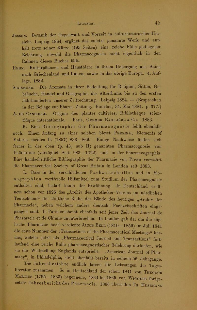 Jessen. Botanik der Gegenwart und Vorzeit in culturhistorischer Hin- sicht, Leipzig 1864, ergänzt das zuletzt genannte Werk und ent- hält trotz seiner Kürze (495 Seiten) eine reiche Fülle gediegener Belehrung, obwohl die Pharmacognosie nicht eigentlich in den Rahmen dieses Buclies fällt. Hehn. Kulturpflanzen und Hausthiere in ihrem Uebergang aus Asien nach Griechenland und Italien, sowie in das übrige Europa. 4. Auf- lage, 1882. Sigismund. Die Aromata in ihrer Bedeutung für Religion, Sitten, Ge- bräuche, Handel und Geographie des Alterthums bis zu den ersten Jahrhunderten unserer Zeitrechnung. Leipzig 1884. — (Besprochen in der Beilage zur Pharm. Zeitung. Bunzlau, 31. Mai 1884. p. 377.) A. de Candolle. Origine des plantes cultivees, Bibliotheque scien- tifique internationale. Paris, Germer Bailliere & Co. 1883. K. Eine Bibliographie der Pharmacognosie fehlt ebenfalls noch. Einen Anfang zu einer solchen bietet Pereira, Elements of Materia medica II. (1857) 833—869. Einige Nachweise finden sich ferner in der oben (p. 43, sub H) genannten Pharmacognosie von Flückiger (vorzüglich Seite 983—1022) und in der Pharmacographia. Eine handschriftliche Bibliographie der Pharmacie von Piper verwahrt die Pharmaceutical Society of Great Britain in London seit 1883. L. Dass in den verschiedenen Fachzeitschriften und in Mo- nographien werthvolle Hilfsmittel zum Studium der Pharmacognosie enthalten sind, bedarf kaum der Erwähnung. In Deutschland eröff- nete schon vor 1825 das „Archiv des Apotheker-Vereins im nördlichen Teutschland“ die stattliche Reihe der Bände des heutigen „Archiv der Pharmacie“, neben welchem andere deutsche Fachzeitschriften einge- gangen sind. In Paris erscheint ebenfalls seit jener Zeit das Journal de Pharmacie et de Chimie ununterbrochen. In London gab der um die eng- lische Pharmacie hoch verdiente Jacob Bell (1810—1859) im Juli 1841 die erste Nummer der „Transactions of the Pharmaceutical Meetings“ her- aus, welche jetzt als „Pharmaceutical Journal and Transactions“ fort- laufend eine reiche Fülle pharmacognostischer Belehrung darbieten, wie sie der Weltstellung Englands entspricht. „American Journal of Phar- macy“, in Philadelphia, steht ebenfalls bereits in seinem 56. Jahrgange. Die Jahresberichte endlich fassen die Leistungen der Tages- literatur zusammen. So in Deutschland der schon 1841 von Theodor Martius (1795—1863) begonnene, 1844 bis 1865 von Wiggers fortge- setzte Jahresbericht der Pharmacie. 1866 übernahm Th. Husemann