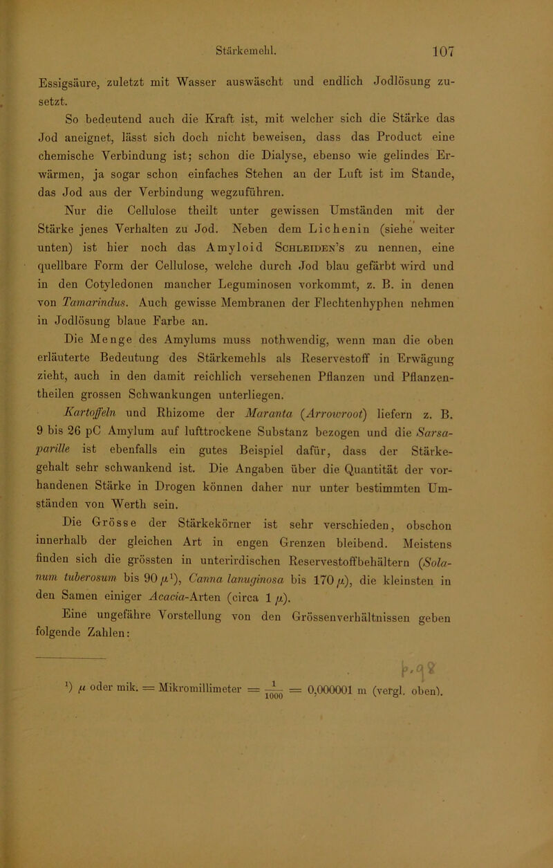 Essigsäure, zuletzt mit Wasser aus wäscht und endlich Jodlösung zu- setzt. So bedeutend auch die Kraft ist, mit welcher sich die Stärke das Jod aneignet, lässt sich doch nicht beweisen, dass das Product eine chemische Verbindung ist; schon die Dialyse, ebenso wie gelindes Er- wärmen, ja sogar schon einfaches Stehen au der Luft ist im Stande, das Jod aus der Vei'bindung w'egzuführen. Nur die Cellulose theilt unter gewissen Umständen mit der Stärke jenes Verhalten zu Jod. Neben dem Lichenin (siehe -weiter unten) ist hier noch das Amyloid Schleiden’s zu nennen, eine quellbare Form der Cellulose, wrelche durch Jod blau gefärbt wird und in den Cotyledonen mancher Leguminosen vorkommt, z. B. in denen von Tamarindus. Auch gewisse Membranen der Flechtenhyphen nehmen in Jodlösung blaue Farbe an. Die Menge des Amylums muss nothwendig, wenn man die oben erläuterte Bedeutung des Stärkemehls als Reservestoff in Erwägung zieht, auch in den damit reichlich versehenen Pflanzen und Pflanzen- theilen grossen Schwankungen unterliegen. Kartoffeln und Rhizome der Maranta (Arrowroot) liefern z. B. 9 bis 26 pC Amylum auf lufttrockene Substanz bezogen und die Sarsa- parille ist ebenfalls ein gutes Beispiel dafür, dass der Stärke- gehalt sehr schwankend ist. Die Angaben über die Quantität der vor- handenen Stärke in Drogen können daher nur unter bestimmten Um- ständen von Werth sein. Die Grösse der Stärkekörner ist sehr verschieden, obschon innerhalb der gleichen Art in engen Grenzen bleibend. Meistens finden sich die grössten in unterirdischen Reservestoffbehältern (Sola- num tuberosum bis 90 /D), Canna lanuginosa bis 170 ff), die kleinsten in den Samen einiger Äcacia-Arten (circa 1 //). Eine ungefähre Vorstellung von den Grössenverhältnissen geben folgende Zahlen: ') t-1 oder mik. = Mikromillimeter = ji- = 0,000001 m (vergl. oben).