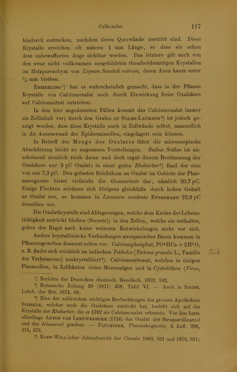 hindurch erstrecken, nachdem deren Querwände zerstört sind. Diese Krystalle erreichen oft nahezu 1 mm Länge, so dass sie schon dem unbewaffneten Auge sichtbar werden. Das letztere gilt auch von den zwar nicht vollkommen ausgebildeten rhomboederartigen Krystallen im Holzparenchym von Lignum Sandali rubrum, deren Axen kaum unter % mm bleiben. Emmerling1) hat es wahrscheinlich gemacht, dass in der Pflanze Krystalle von Calciumoxalat auch durch Einwirkung freier Oxalsäure auf Calciumnitrat entstehen. In den hier angedeuteten Fällen kommt das Calciumoxalat immer als Zellinhalt vor; durch den Grafen zu Solms-Laubach2) ist jedoch ge- zeigt worden, dass diese Krystalle auch in Zellwände selbst, namentlich in die Aussenwand der Epidermiszellen, eingelagert sein können. In Betreff der Menge des Oxalates führt die microscopische Abschätzung leicht zu ungenauen Vorstellungen. Bulbus Scillae ist an- scheinend ziemlich reich daran und doch ergab directe Bestimmung der Oxalsäure nur 3 pC Oxalat; in einer guten Rhabarber3) fand der eine von uns 7,3 pC. Den grössten Reichthum an Oxalat im Gebiete der Phar- macognosie bietet vielleicht die Guaiacrinde dar, nämlich 20,7 pC. Einige Flechten zeichnen sich übrigens gleichfalls durch hohen Gehalt an Oxalat aus, so kommen in Lecanora esculenta Eversmann 22,8 pC desselben vor. Die Oxalatkrystalle sind Ablagerungen, welche dem Kreise derLebens- thätigkeit entrückt bleiben (Secrete); in den Zellen, welche sie enthalten, gehen der Regel nach keine weiteren Entwickelungen mehr vor sich. Andere krystallinische Verbindungen anorganischer Basen kommen in Pflanzengeweben äusserst selten vor. Calciumphosphat, P01HCa + 2H20, z. B. findet sich reichlich im indischen Tekholze (Tectona grandis L., Familie der Verbenaceae) auskrystallisirt4). Calciumcarbonat, welches in einigen Plasmodien, in Zellhäuten vieler Meeresalgen und in Cystolithen (Ficus, ]) Berichte der Deutschen chemisch. Gesellsch. 1872. 782. 2) Botanische Zeitung 29 (1871) 458. Tafel VI. — Auch in Sachs, Lehrb. der Bot. 1874, 68. 3) Eine der zahlreichen wichtigen Beobachtungen des grossen Apothekers Scheele, welcher auch die Oxalsäure entdeckt hat, bezieht sich auf die Krystalle der Rhabarber, die er 1782 als Calciumoxalat erkannte. Vor ihm hatte allerdings Anton van Leeuwenhoek (1716) das Oxalat der Sarsaparillwurzel und der Iriswurzel gesehen. — Flückiger, Pharmakognosie, 2. Aufl 226 315, 373. 4) Kopp-WiLL’scher Jahresbericht der Chemie 1860, 531 und 1879,937;