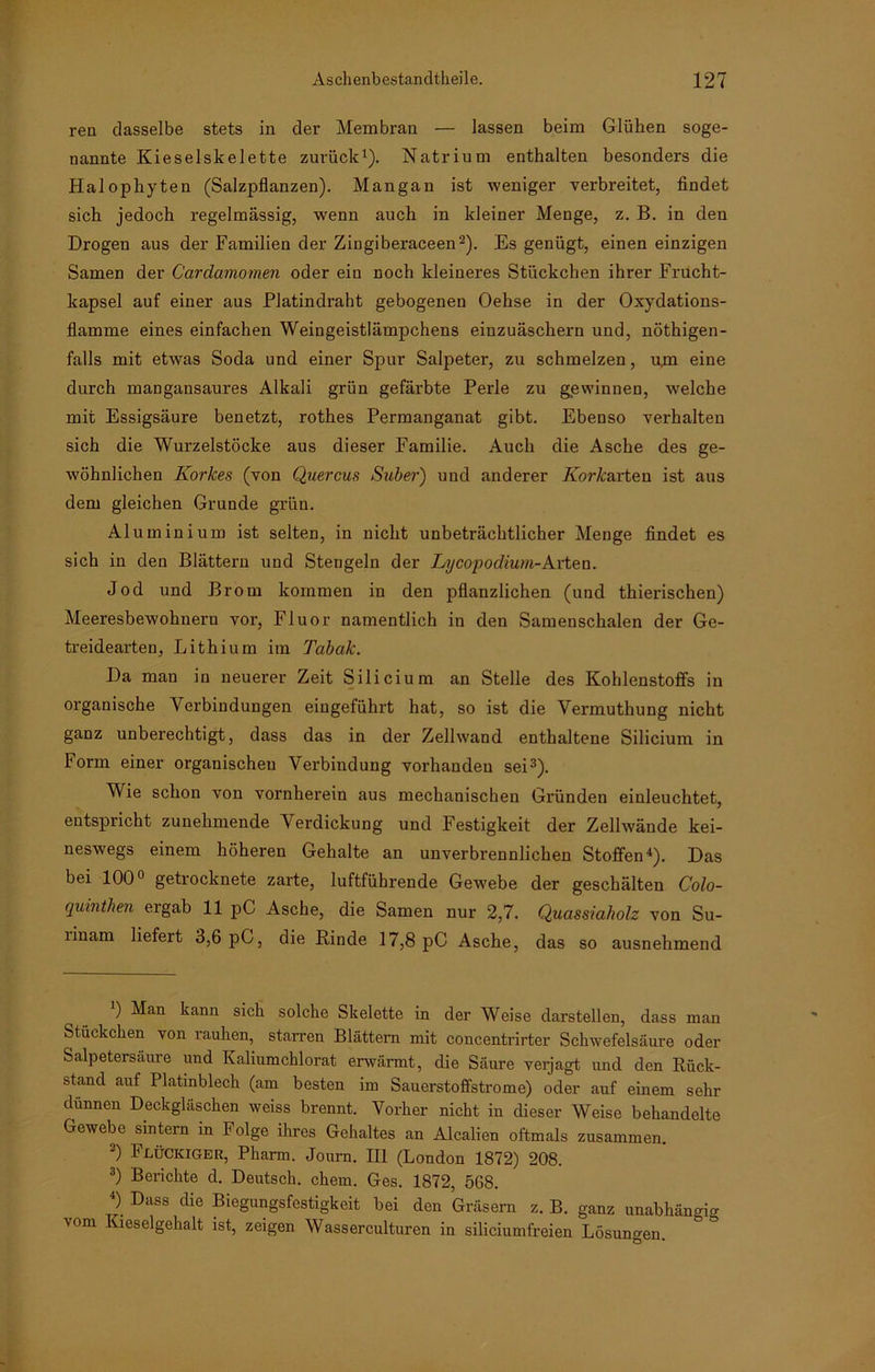 reu dasselbe stets in der Membran — lassen beim Glühen soge- nannte Kieselskelette zurück1). Natrium enthalten besonders die Halophyten (Salzpflanzen). Mangan ist weniger verbreitet, findet sich jedoch regelmässig, wenn auch in kleiner Menge, z. B. in den Drogen aus der Familien der Ziugiberaceen2). Es genügt, einen einzigen Samen der Cardamomen oder ein noch kleineres Stückchen ihrer Frucht- kapsel auf einer aus Platindraht gebogenen Oehse in der Oxydations- flamme eines einfachen Weingeistlämpchens eiuzuäschern und, nöthigen- falls mit etwas Soda und einer Spur Salpeter, zu schmelzen, um eine durch mangansaures Alkali grün gefärbte Perle zu gewinnen, welche mit Essigsäure benetzt, rothes Permanganat gibt. Ebenso verhalten sich die Wurzelstöcke aus dieser Familie. Auch die Asche des ge- wöhnlichen Korkes (von Quercus Subei') und anderer Korkarten ist aus dem gleichen Grunde grün. Aluminium ist selten, in nicht unbeträchtlicher Menge findet es sich in den Blättern und Stengeln der Lycopodium-Arten. Jod und Brom kommen in den pflanzlichen (und thierischen) Meeresbewohneru vor, Fluor namentlich in den Samenschalen der Ge- treidearten, Lithium im Tabak. Da man in neuerer Zeit Silicium an Stelle des Kohlenstoffs in organische Verbindungen eiugeführt hat, so ist die Vermuthung nicht ganz unberechtigt, dass das in der Zellwand enthaltene Silicium in Form einer organischen Verbindung vorhanden sei3). Wie schon von vornherein aus mechanischen Gründen einleuchtet, entspricht zunehmende Verdickung und Festigkeit der Zellwände kei- neswegs einem höheren Gehalte an unverbrennlichen Stoffen4). Das bei 100° getrocknete zarte, luftführende Gewebe der geschälten C'olo- quinthen ergab 11 pC Asche, die Samen nur 2,7. Quassiaholz von Su- linam liefert 3,6 pC, die Rinde 17,8 pC Asche, das so ausnehmend ) Man kann sich solche Skelette in der Weise darstellen, dass man Stückchen von rauhen, starren Blättern mit concentrirter Schwefelsäure oder Salpetersäure und Kaliumchlorat erwärmt, die Säure verjagt und den Rück- stand auf Platinblech (am besten im Sauerstoffstrome) oder auf einem sehr dünnen Deckgläschen weiss brennt. Vorher nicht in dieser Weise behandelte Gewebe sintern in Folge ihres Gehaltes an Alcalien oftmals zusammen. 3) Flückiger, Pharm. Journ. III (London 1872) 208. 3) Berichte d. Deutsch, ehern. Ges. 1872, 568. 4) Dass die Biegungsfestigkeit bei den Gräsern z. B. ganz unabhängig vom Kieselgehalt ist, zeigen Wasserculturen in siliciumfreien Lösungen.