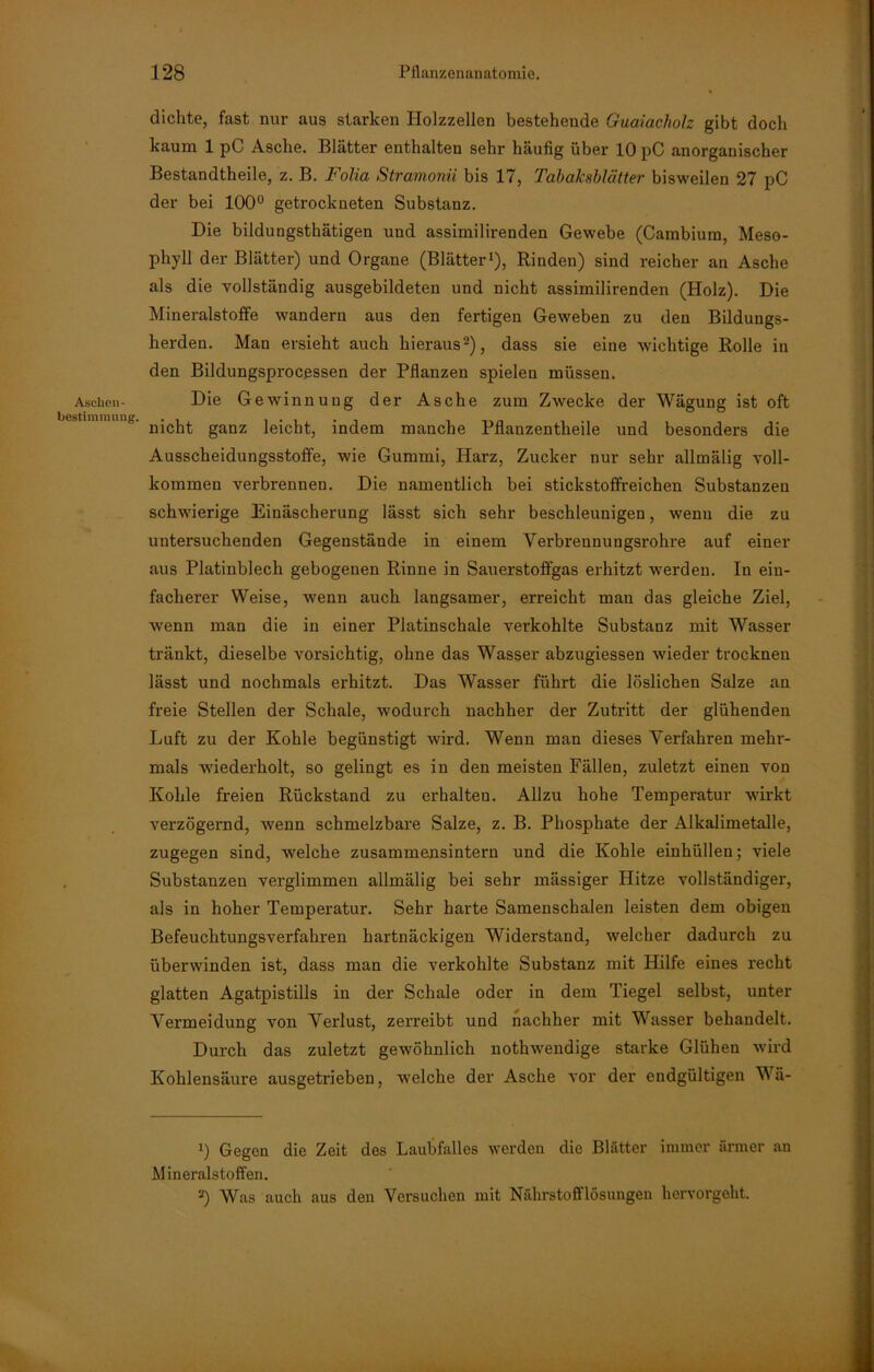 Aschen- bestiminung. dichte, fast nur aus starken Holzzellen bestehende Guaiacholz gibt doch kaum 1 pC Asche. Blätter enthalten sehr häufig über 10 pC anorganischer Bestandtheile, z. B. Folia Stramonii bis 17, Tabaksblätter bisweilen 27 pC der bei 100° getrockneten Substanz. Die bildungsthätigen und assimilirenden Gewebe (Cambium, Meso- phyll der Blätter) und Organe (Blätter1), Rinden) sind reicher an Asche als die vollständig ausgebildeten und nicht assimilirenden (Holz). Die Mineralstoffe wandern aus den fertigen Geweben zu den Bildungs- herden. Man ersieht auch hieraus2), dass sie eine wichtige Rolle in den Bildungsprocessen der Pflanzen spielen müssen. Die Gewinnung der Asche zum Zwecke der Wägung ist oft nicht ganz leicht, indem manche Pflanzentheile und besonders die Ausscheidungsstoffe, wie Gummi, Harz, Zucker nur sehr allmälig voll- kommen verbrennen. Die namentlich bei stickstoffreichen Substanzen schwierige Einäscherung lässt sich sehr beschleunigen, wenn die zu untersuchenden Gegenstände in einem Verbrennungsrohre auf einer aus Platinblech gebogenen Rinne in Sauerstoffgas erhitzt werden. In ein- facherer Weise, wenn auch langsamer, erreicht man das gleiche Ziel, wenn man die in einer Platinschale verkohlte Substanz mit Wasser tränkt, dieselbe vorsichtig, ohne das Wasser abzugiessen wieder trocknen lässt und nochmals erhitzt. Das Wasser führt die löslichen Salze an freie Stellen der Schale, wodurch nachher der Zutritt der glühenden Luft zu der Kohle begünstigt wird. Wenn man dieses Verfahren mehr- mals wiederholt, so gelingt es in den meisten Fällen, zuletzt einen von Kohle freien Rückstand zu erhalten. Allzu hohe Temperatur wirkt verzögernd, wenn schmelzbare Salze, z. B. Phosphate der Alkalimetalle, zugegen sind, welche zusammensintern und die Kohle einhüllen; viele Substanzen verglimmen allmälig bei sehr mässiger Hitze vollständiger, als in hoher Temperatur. Sehr harte Samenschalen leisten dem obigen Befeuchtungsverfahren hartnäckigen Widerstand, welcher dadurch zu überwinden ist, dass man die verkohlte Substanz mit Hilfe eines recht glatten Agatpistills in der Schale oder in dem Tiegel selbst, unter Vermeidung von Verlust, zerreibt und nachher mit Wasser behandelt. Durch das zuletzt gewöhnlich nothwendige starke Glühen wird Kohlensäure ausgetrieben, welche der Asche vor der endgültigen Wä- 1) Gegen die Zeit des Laubfalles werden die Blatter immer ärmer an Mineralstoffen. 2) Was auch aus den Versuchen mit Nährstofflösungen hervorgeht.