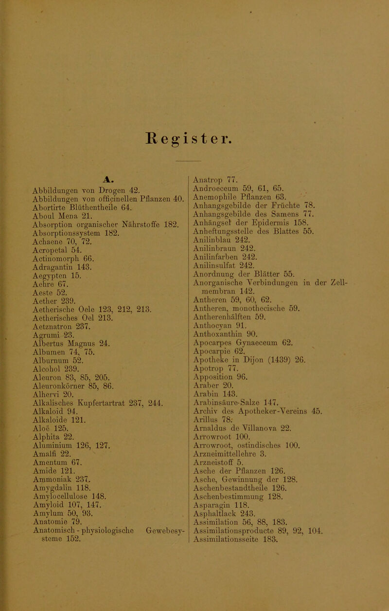 Register A. Abbildungen von Drogen 42. Abbildungen von officinellen Pflanzen 40. Abortirte Blüthentheile 64. Aboul Mena 21. Absorption organischer Nährstoffe 182. Absorptionssystem 182. Achaene 70, 72. Acropetal 54. Actinomorph 66. Adragantin 143. Aegypten 15. Aehre 67. Aeste 52. Aether 239. Aetherische Oele 123, 212, 213. Aetherisches Oel 213. Aetznatron 237. Agrumi 23. Albertus Magnus 24. Albumen 74, 75. Alburnum 52. Alcohol 239. Aleuron 83, 85, 205. Aleuronkörner 85, 86. Alhervi 20. Alkalisches Kupfertartrat 237, 244. Alkaloid 94. Alkaloide 121. Aloe 125. Alphita 22. Aluminium 126, 127. Amaifi 22. Amentum 67. Amide 121. Ammoniak 237. Amygdalin 118. Amylocellulose 148. Amyloid 107, 147. Amylum 50, 93. Anatomie 79. Anatomisch - physiologische Gewebesy- steme 152. Anatrop 77. Androeceum 59, 61, 65. Anemophile Pflanzen 63. Anhangsgebilde der Früchte 78. Anhangsgebilde des Samens 77. Anhängsel der Epidermis 158. Anheftungsstelle des Blattes 55. Anilinblau 242. Anilinbraun 242. Anilinfarben 242. Anilinsulfat 242. Anordnung der Blätter 55. Anorganische Verbindungen in der Zell- membran 142. Antheren 59, 60, 62. Antheren, monothecische 59. Antheren hälften 59. Anthocyan 91. Anthoxanthin 90. Apocarpes Gynaeceum 62. Apocarpie 62. Apotheke in Dijon (1439) 26. Apotrop 77. Apposition 96. Araber 20. Arabin 143. Arabinsäure- Salze 147. Archiv des Apotheker-Vereins 45. Arillus 78. Arnaldus de Villanova 22. Arrowroot 100. Arrowroot, ostindisches 100. Arzneimittellehre 3. Arzneistoff 5. Asche der Pflanzen 126. Asche, Gewinnung der 128. Aschenbestandtheile 126. Aschenbestimmung 128. Asparagin 118. Asphaltlack 243. Assimilation 56, 88, 183. Assimilationsproducte 89, 92, 104. Assimilationsseite 183.