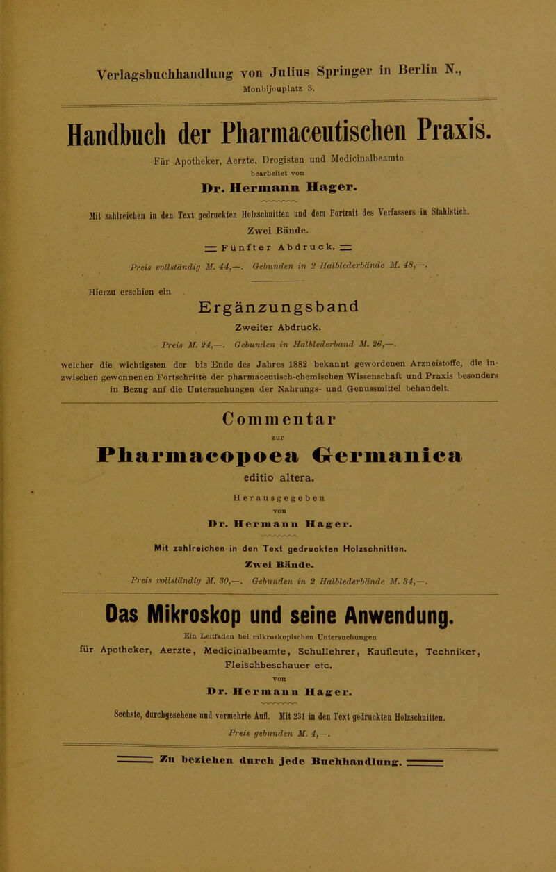 Monbijouplatz 3. Handbuch der Pharmaceutischen Praxis. Für Apotheker, Aerzte, Drogisten und Medicinalbeamte bearbeitet von Dr. Hermann Hager. Mit zahlreichen in den Text gedruckten Holzschnitten und dem Portrait des Verfassers in Stahlstich. Zwei Bände. — Fünfter Abdruck.— Preis vollständig M. 44,—. Gebunden in 2 Halblederbände M. 48,—. Hierzu erschien ein Ergänzungsband Zweiter Abdruck. Preis M. 24,—. Gebunden in Halblederband M. 26,—. welcher die wichtigsten der bis Ende des Jahres 1882 bekannt gewordenen Arzneistoffe, die in- zwischen gewonnenen Fortschritte der pharmaceutiscb-ehemischen Wissenschaft und Praxis besonders in Bezug auf die Untersuchungen der Nahrungs- und Genussmittel behandelt. Commenta r zur Pharmacopoea Germanica editio altera. Herausgegeben von I>r. Her in an li Hager. Mit zahlreichen in den Text gedruckten Holzschnitten. Zivel Bünde. Preis vollständig M. 30,—. Gebunden in 2 Halblederbände M. 34,—. Das Mikroskop und seine Anwendung. Ein Leitfaden bei mikroskopischen Untersuchungen für Apotheker, Aerzte, Medicinalbeamte, Schullehrer, Kaufleute, Techniker, Fleischbeschauer etc. von Di'. Hermann Hager. Sechste, durchgesehene und vermehrte Aufl. Mit 231 in den Text gedruckten Holzschnitten. Preis gebunden M. 4,—.