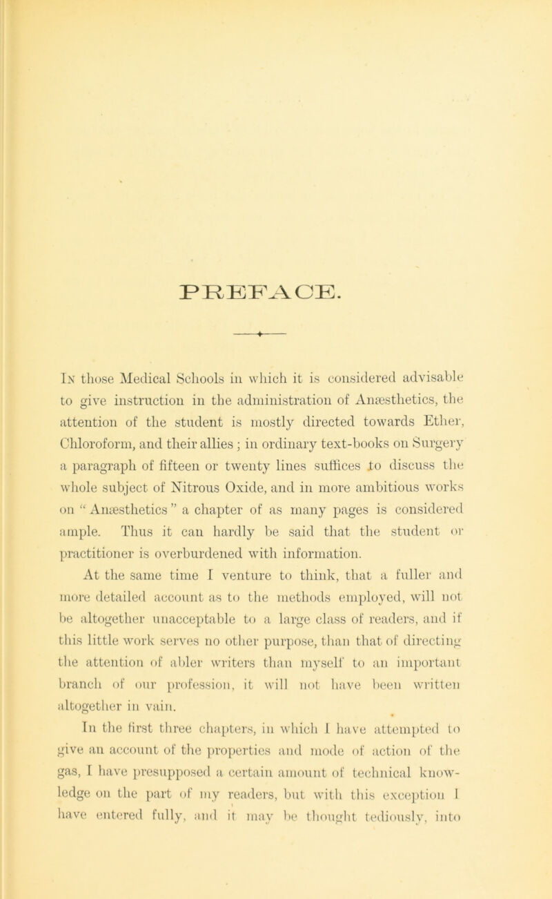 PREFACE. 4 In those Medical Schools in which it is considered advisable to give instruction in the administration of Anaesthetics, the attention of the student is mostly directed towards Ether, Chloroform, and their allies ; in ordinary text-books on Surgery a paragraph of fifteen or twenty lines suffices .to discuss the whole subject of Nitrous Oxide, and in more ambitious works on “ Anaesthetics ” a chapter of as many pages is considered ample. Thus it can hardly be said that the student or practitioner is overburdened with information. At the same time I venture to think, that a fuller and more detailed account as to the methods employed, will not be altogether unacceptable to a large class of readers, and if this little work serves no other purpose, than that of directing the attention of abler writers than myself to an important branch of our profession, it will not have been written altogether in vain. In the first three chapters, in which 1 have attempted to give an account of the properties and mode of action of the gas, I have presupposed a certain amount of technical know- ledge on the part of my readers, but with this exception 1 have entered fully, ;md it may be thought tediously, into