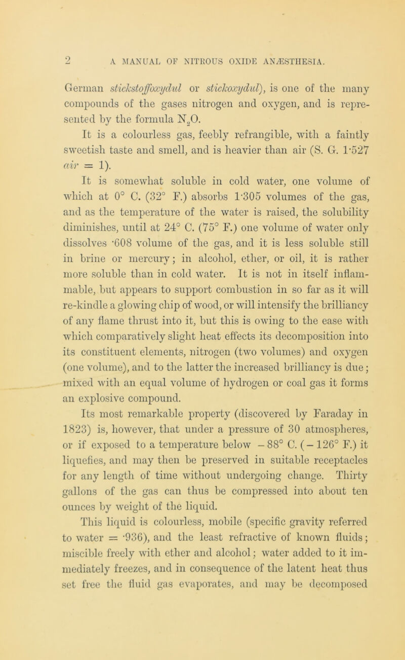9 German stickstoffoxydul or stickoxydid), is one of the many compounds of the gases nitrogen and oxygen, and is repre- sented by the formula N20. It is a colourless gas, feebly refrangible, with a faintly sweetish taste and smell, and is heavier than air (S. G. 1*527 air = 1). It is somewhat soluble in cold water, one volume of which at 0° C. (32° F.) absorbs F305 volumes of the gas, and as the temperature of the water is raised, the solubility diminishes, until at 24° C. (75° F.) one volume of water only dissolves ’608 volume of the gas, and it is less soluble still in brine or mercury; in alcohol, ether, or oil, it is rather more soluble than in cold water. It is not in itself inflam- mable, but appears to support combustion in so far as it will re-kindle a glowing chip of wood, or will intensify the brilliancy of any flame thrust into it, but this is owing to the ease with which comparatively slight heat effects its decomposition into its constituent elements, nitrogen (two volumes) and oxygen (one volume), and to the latter the increased brilliancy is due; mixed with an equal volume of hydrogen or coal gas it forms an explosive compound. Its most remarkable property (discovered by Faraday in 1823) is, however, that under a pressure of 30 atmospheres, or if exposed to a temperature below - 88° C. (- 126° F.) it liquefies, and may then be preserved in suitable receptacles for any length of time without undergoing change. Thirty gallons of the gas can thus be compressed into about ten ounces by weight of the liquid. This liquid is colourless, mobile (specific gravity referred to water = ’936), and the least refractive of known fluids; miscible freely with ether and alcohol; water added to it im- mediately freezes, and in consequence of the latent heat thus set free the fluid gas evaporates, and may be decomposed