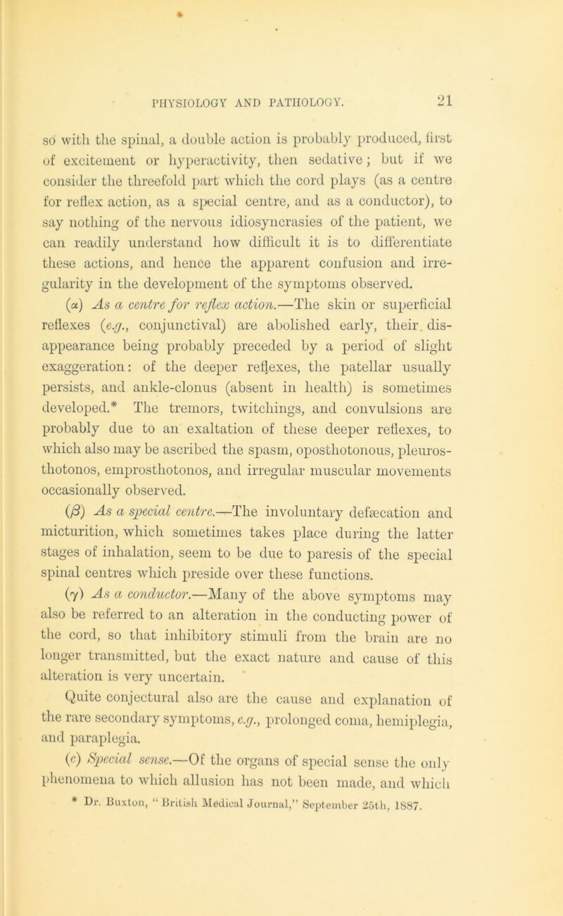 so with the spinal, a double action is probably produced, first of excitement or hyperactivity, then sedative; but if we consider the threefold part which the cord plays (as a centre for reflex action, as a special centre, and as a conductor), to say nothing of the nervous idiosyncrasies of the patient, we can readily understand how difficult it is to differentiate these actions, and hence the apparent confusion and irre- gularity in the development of the symptoms observed. («) As a centre for reflex action.—The skin or superficial reflexes (e.g., conjunctival) are abolished early, their dis- appearance being probably preceded by a period of slight exaggeration: of the deeper reflexes, the patellar usually persists, and ankle-clonus (absent in health) is sometimes developed.* The tremors, twitcliings, and convulsions are probably due to an exaltation of these deeper reflexes, to which also may be ascribed the spasm, oposthotonous, pleuros- thotonos, emprosthotonos, and irregular muscular movements occasionally observed. (/3) As a special centre.—The involuntary defecation and micturition, which sometimes takes place during the latter stages of inhalation, seem to be due to paresis of the special spinal centres which preside over these functions. (7) As a conductor.—Many of the above symptoms may also be referred to an alteration in the conducting power of the cord, so that inhibitory stimuli from the brain are no longer transmitted, but the exact nature and cause of this alteration is very uncertain. Quite conjectural also are the cause and explanation of the rare secondary symptoms, c.g., prolonged coma, hemiplegia, and paraplegia. (c) Special sense.—Of the organs of special sense the only phenomena to which allusion has not been made, and which * Dr. Buxton, “ British Medical Journal,” September 25th, 1S87.