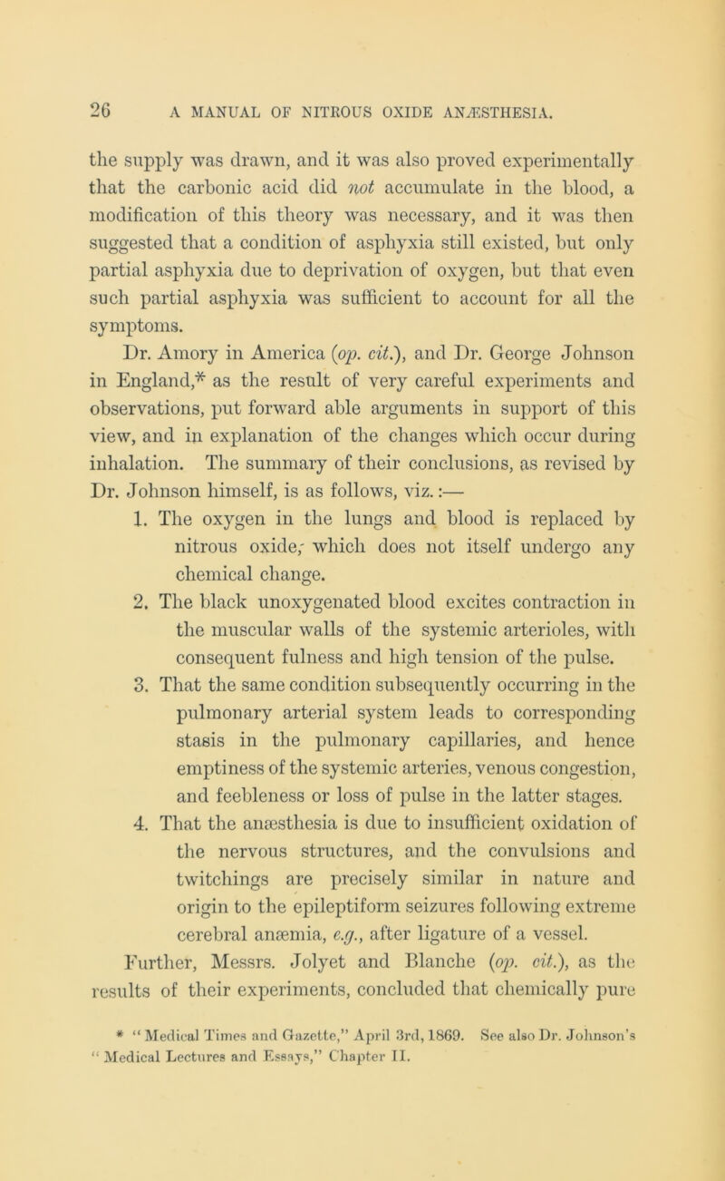 the supply was drawn, and it was also proved experimentally that the carbonic acid did not accumulate in the blood, a modification of this theory was necessary, and it was then suggested that a condition of asphyxia still existed, hut only partial asphyxia due to deprivation of oxygen, but that even such partial asphyxia was sufficient to account for all the symptoms. Dr. Amory in America {op. cit.), and Dr. George Johnson in England* as the result of very careful experiments and observations, put forward able arguments in support of this view, and in explanation of the changes which occur during inhalation. The summary of their conclusions, as revised by Dr. Johnson himself, is as follows, viz.:— 1. The oxygen in the lungs and blood is replaced by nitrous oxide; which does not itself undergo any chemical change. 2. The black unoxygenated blood excites contraction in the muscular walls of the systemic arterioles, with consequent fulness and high tension of the pulse. 3. That the same condition subsequently occurring in the pulmonary arterial system leads to corresponding stasis in the pulmonary capillaries, and hence emptiness of the systemic arteries, venous congestion, and feebleness or loss of pulse in the latter stages. 4. That the anaesthesia is due to insufficient oxidation of the nervous structures, and the convulsions and twitchings are precisely similar in nature and origin to the epileptiform seizures following extreme cerebral anaemia, c.g., after ligature of a vessel. Further, Messrs. Jolyet and Blanche (op. cit.), as the results of their experiments, concluded that chemically pure * “ Medical Times and Gazette,” April 3rd, 1869. See also Dr. Johnson’s “ Medical Lectures and Essays,” Chapter II.