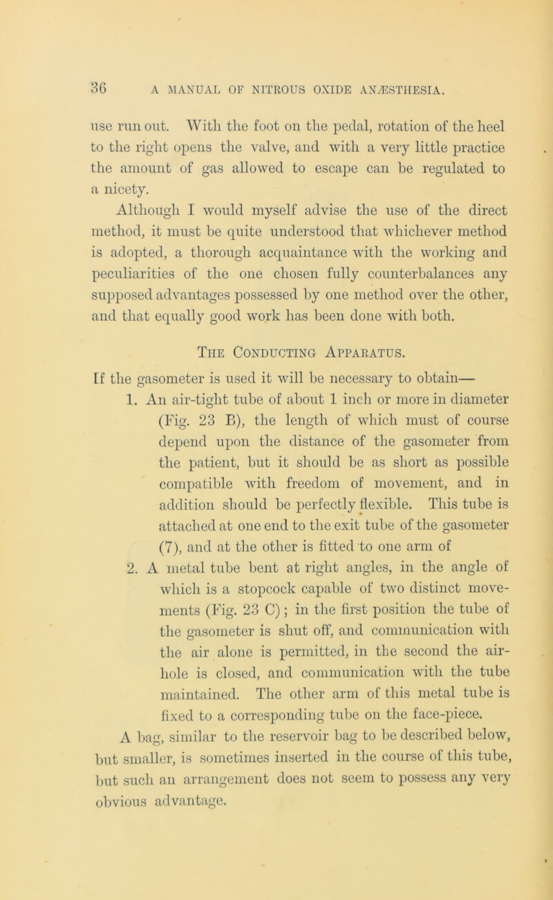 use run out. With the foot on the pedal, rotation of the heel to the right opens the valve, and with a very little practice the amount of gas allowed to escape can he regulated to a nicety. Although I would myself advise the use of the direct method, it must he quite understood that whichever method is adopted, a thorough acquaintance with the working and peculiarities of the one chosen fully counterbalances any supposed advantages possessed by one method over the other, and that equally good work has been done with both. The Conducting Apparatus. [f the gasometer is used it will be necessary to obtain— 1. An air-tight tube of about 1 inch or more in diameter (Fig. 23 B), the length of which must of course depend upon the distance of the gasometer from the patient, but it shoidd be as short as possible compatible with freedom of movement, and in addition should be perfectly flexible. This tube is attached at one end to the exit tube of the gasometer (7), and at the other is fitted to one arm of 2. A metal tube bent at right angles, in the angle of which is a stopcock capable of two distinct move- ments (Fig. 23 C); in the first position the tube of the gasometer is shut off, and communication with the air alone is permitted, in the second the air- hole is closed, and communication with the tube maintained. The other arm of this metal tube is fixed to a corresponding tube on the face-piece. A bag, similar to the reservoir bag to be described below, but smaller, is sometimes inserted in the course of this tube, but such an arrangement does not seem to possess any very obvious advantage.