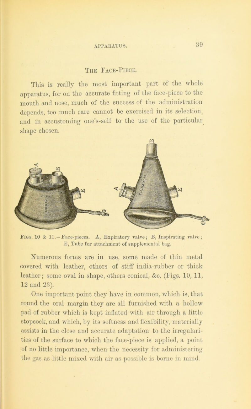 Tiie Face-Piece. This is really the most important part of the whole apparatus, for on the accurate fitting of the face-piece to the mouth and nose, much of the success of the administration depends, too much care cannot be exercised in its selection, and in accustoming one’s-self to the use of the particular shape chosen. P3 Figs. 10 & 11.—Face-pieces. A, Expiratory valve; B, Inspirating valve; E, Tube for attachment of supplemental bag. Numerous forms are in use, some made of thin metal covered with leather, others of stiff india-rubber or thick leather; some oval in shape, others conical, &c. (Figs. 10, 11, 12 and 23). One important point they have in common, which is, that round the oral margin they are all furnished with a hollow pad of rubber which is kept inflated with air through a little stopcock, and which, by its softness and flexibility, materially assists in the close and accurate adaptation to the irregulari- ties of the surface to which the face-piece is applied, a point of no little importance, when the necessity for administering the gas as little mixed with air as possible is borne in mind.