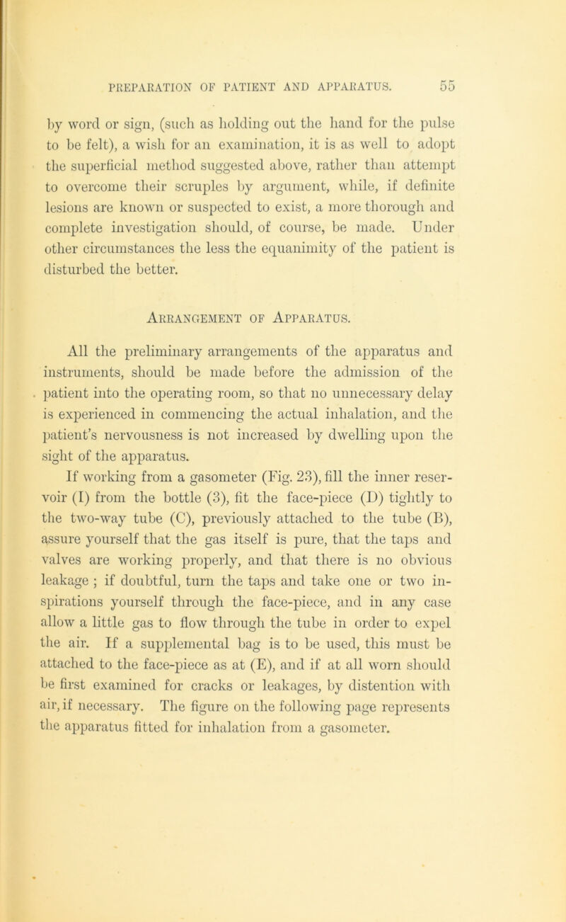 by word or sign, (such as holding out the hand for the pulse to be felt), a wish for an examination, it is as well to adopt the superficial method suggested above, rather than attempt to overcome their scruples by argument, while, if definite lesions are known or suspected to exist, a more thorough and complete investigation should, of course, be made. Under other circumstances the less the equanimity of the patient is disturbed the better. Arrangement of Apparatus. All the preliminary arrangements of the apparatus and instruments, should be made before the admission of the . patient into the operating room, so that no unnecessary delay is experienced in commencing the actual inhalation, and the patient’s nervousness is not increased by dwelling upon the sight of the apparatus. If working from a gasometer (Fig. 23), fill the inner reser- voir (I) from the bottle (3), fit the face-piece (D) tightly to the two-way tube (C), previously attached to the tube (B), assure yourself that the gas itself is pure, that the taps and valves are working properly, and that there is no obvious leakage ; if doubtful, turn the taps and take one or two in- spirations yourself through the face-piece, and in any case allow a little gas to flow through the tube in order to expel the air. If a supplemental bag is to be used, this must be attached to the face-piece as at (E), and if at all worn should be first examined for cracks or leakages, by distention with air, if necessary. The figure on the following page represents the apparatus fitted for inhalation from a gasometer.