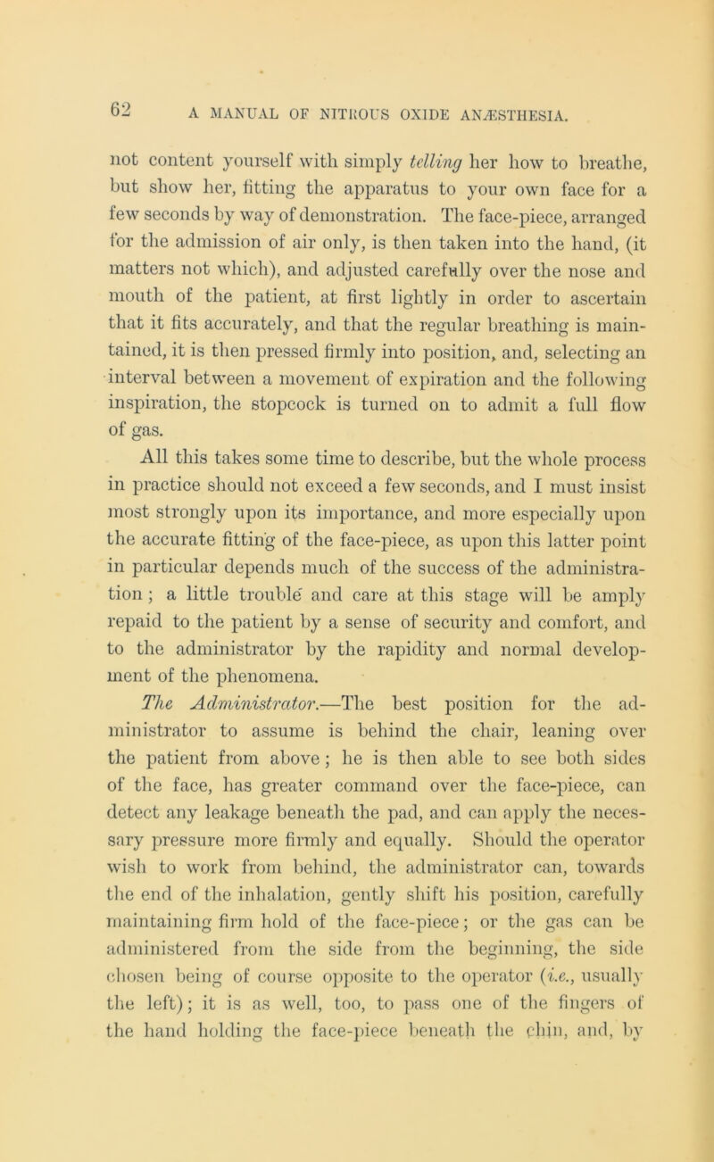 not content yourself with simply telling her how to breathe, but show her, fitting the apparatus to your own face for a few seconds by way of demonstration. The face-piece, arranged for the admission of air only, is then taken into the hand, (it matters not which), and adjusted carefully over the nose and mouth of the patient, at first lightly in order to ascertain that it fits accurately, and that the regular breathing is main- tained, it is then pressed firmly into position, and, selecting an interval between a movement of expiration and the following inspiration, the stopcock is turned on to admit a full flow of gas. All this takes some time to describe, but the whole process in practice should not exceed a few seconds, and I must insist most strongly upon its importance, and more especially upon the accurate fitting of the face-piece, as upon this latter point in particular depends much of the success of the administra- tion ; a little trouble' and care at this stage will be amply repaid to the patient by a sense of security and comfort, and to the administrator by the rapidity and normal develop- ment of the phenomena. The Administrator.—The best position for the ad- ministrator to assume is behind the chair, leaning over the patient from above; he is then able to see both sides of the face, has greater command over the face-piece, can detect any leakage beneath the pad, and can apply the neces- sary pressure more firmly and equally. Should the operator wish to work from behind, the administrator can, towards the end of the inhalation, gently shift his position, carefully maintaining firm hold of the face-piece; or the gas can be administered from the side from the beginning, the side chosen being of course opposite to the operator (i.e., usually the left); it is as well, too, to pass one of the fingers of the hand holding the face-piece beneath the chin, and, by