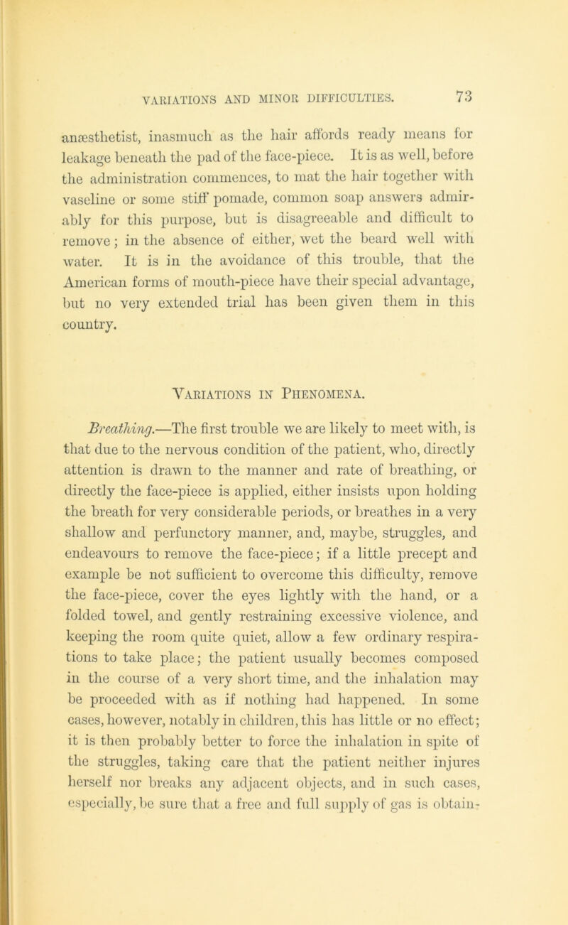 anaesthetist, inasmuch as the hair affords ready means for leakage beneath the pad of the face-piece. It is as well, before the administration commences, to mat the hair together with vaseline or some stiff pomade, common soap answers admir- ably for this purpose, but is disagreeable and difficult to remove; in the absence of either, wet the beard well with water. It is in the avoidance of this trouble, that the American forms of mouth-piece have their special advantage, but no very extended trial has been given them in this country. Variations in Phenomena. Breathing.—The first trouble we are likely to meet with, is that due to the nervous condition of the patient, who, directly attention is drawn to the manner and rate of breathing, or directly the face-piece is applied, either insists upon holding the breath for very considerable periods, or breathes in a very shallow and perfunctory manner, and, maybe, struggles, and endeavours to remove the face-piece; if a little precept and example be not sufficient to overcome this difficulty, remove the face-piece, cover the eyes lightly with the hand, or a folded towel, and gently restraining excessive violence, and keeping the room quite quiet, allow a few ordinary respira- tions to take place; the patient usually becomes composed in the course of a very short time, and the inhalation may be proceeded with as if nothing had happened. In some cases, however, notably in children, this has little or no effect; it is then probably better to force the inhalation in spite of the struggles, taking care that the patient neither injures herself nor breaks any adjacent objects, and in such cases, especially, be sure that a free and full supply of gas is obtain-