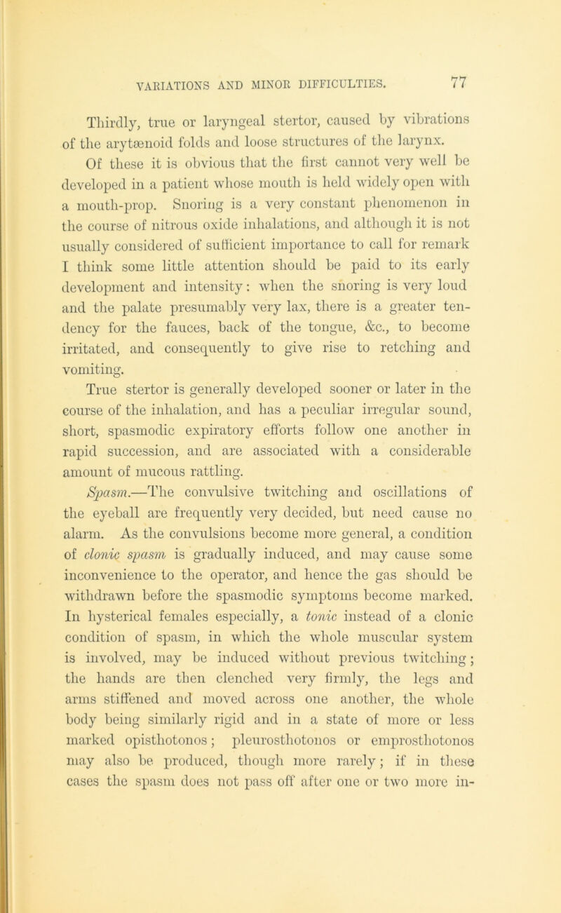 Thirdly, true or laryngeal stertor, caused by vibrations of the arytaenoid folds and loose structures of the larynx. Of these it is obvious that the first cannot very well be developed in a patient whose mouth is held widely open with a mouth-prop. Snoring is a very constant phenomenon in the course of nitrous oxide inhalations, and although it is not usually considered of sufficient importance to call for remark I think some little attention should be paid to its early development and intensity: when the snoring is very loud and the palate presumably very lax, there is a greater ten- dency for the fauces, back of the tongue, &c., to become irritated, and consequently to give rise to retching and vomiting. True stertor is generally developed sooner or later in the course of the inhalation, and has a peculiar irregular sound, short, spasmodic expiratory efforts follow one another in rapid succession, and are associated with a considerable amount of mucous rattling. Spasm.—The convulsive twitching and oscillations of the eyeball are frequently very decided, but need cause no alarm. As the convulsions become more general, a condition of clonic spasm is gradually induced, and may cause some inconvenience to the operator, and hence the gas should be withdrawn before the spasmodic symptoms become marked. In hysterical females especially, a tonic instead of a clonic condition of spasm, in which the whole muscular system is involved, may be induced without previous twitching; the hands are then clenched very firmly, the legs and arms stiffened and moved across one another, the whole body being similarly rigid and in a state of more or less marked opisthotonos; pleurosthotonos or emprostliotonos may also be produced, though more rarely; if in these cases the spasm does not pass off after one or two more in-