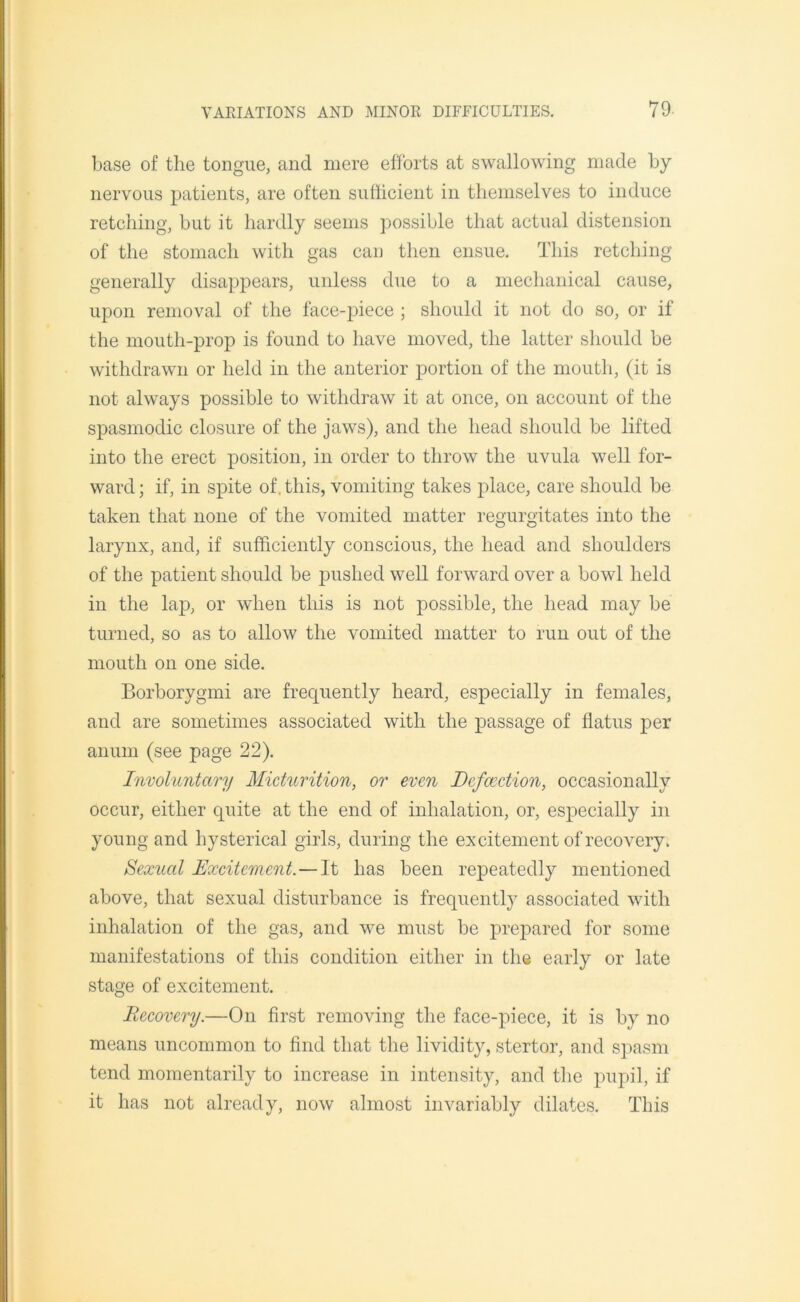 base of the tongue, and mere efforts at swallowing made by nervous patients, are often sufficient in themselves to induce retching, but it hardly seems possible that actual distension of the stomach with gas can then ensue. This retching generally disappears, unless due to a mechanical cause, upon removal of the face-piece ; should it not do so, or if the mouth-prop is found to have moved, the latter should be withdrawn or held in the anterior portion of the mouth, (it is not always possible to withdraw it at once, on account of the spasmodic closure of the jaws), and the head should be lifted into the erect position, in order to throw the uvula well for- ward ; if, in spite of, this, vomiting takes place, care should be taken that none of the vomited matter regurgitates into the larynx, and, if sufficiently conscious, the head and shoulders of the patient should be pushed well forward over a bowl held in the lap, or when this is not possible, the head may be turned, so as to allow the vomited matter to run out of the mouth on one side. Borborygmi are frequently heard, especially in females, and are sometimes associated with the passage of flatus per anum (see page 22). Involuntary Micturition, or even Defection, occasionally occur, either quite at the end of inhalation, or, especially in young and hysterical girls, during the excitement of recovery. Sexual Excitement. — It has been repeatedly mentioned above, that sexual disturbance is frequently associated with inhalation of the gas, and we must be prepared for some manifestations of this condition either in the early or late stage of excitement. Recovery.—On first removing the face-piece, it is by no means uncommon to find that the lividity, stertor, and spasm tend momentarily to increase in intensity, and the pupil, if it has not already, now almost invariably dilates. This